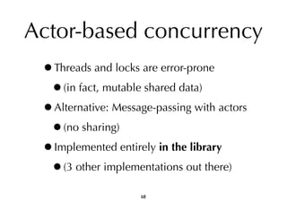 Actor-based concurrency 
•Threads and locks are error-prone 
•(in fact, mutable shared data) 
•Alternative: Message-passing with actors 
•(no sharing) 
•Implemented entirely in the library 
•(3 other implementations out there) 
68 
 