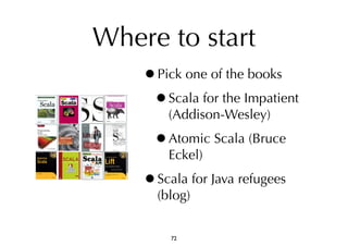 Where to start 
•Pick one of the books 
•Scala for the Impatient 
(Addison-Wesley) 
•Atomic Scala (Bruce 
Eckel) 
•Scala for Java refugees 
(blog) 
72 
 