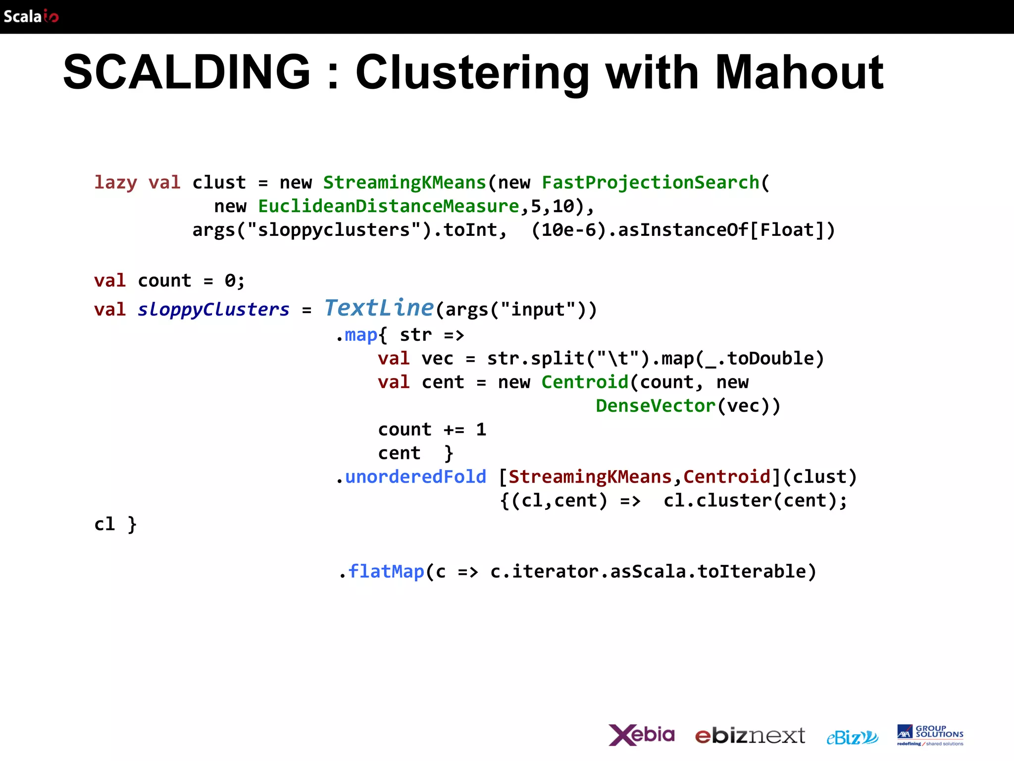 SCALDING : Clustering with Mahout
lazy val clust = new StreamingKMeans(new FastProjectionSearch(
new EuclideanDistanceMeasure,5,10),
args("sloppyclusters").toInt, (10e-6).asInstanceOf[Float])
val count = 0;
val sloppyClusters =

TextLine(args("input"))
.map{ str =>
val vec = str.split("t").map(_.toDouble)
val cent = new Centroid(count, new
DenseVector(vec))
count += 1
cent }
.unorderedFold [StreamingKMeans,Centroid](clust)
{(cl,cent) => cl.cluster(cent);

cl }
.flatMap(c => c.iterator.asScala.toIterable)

 