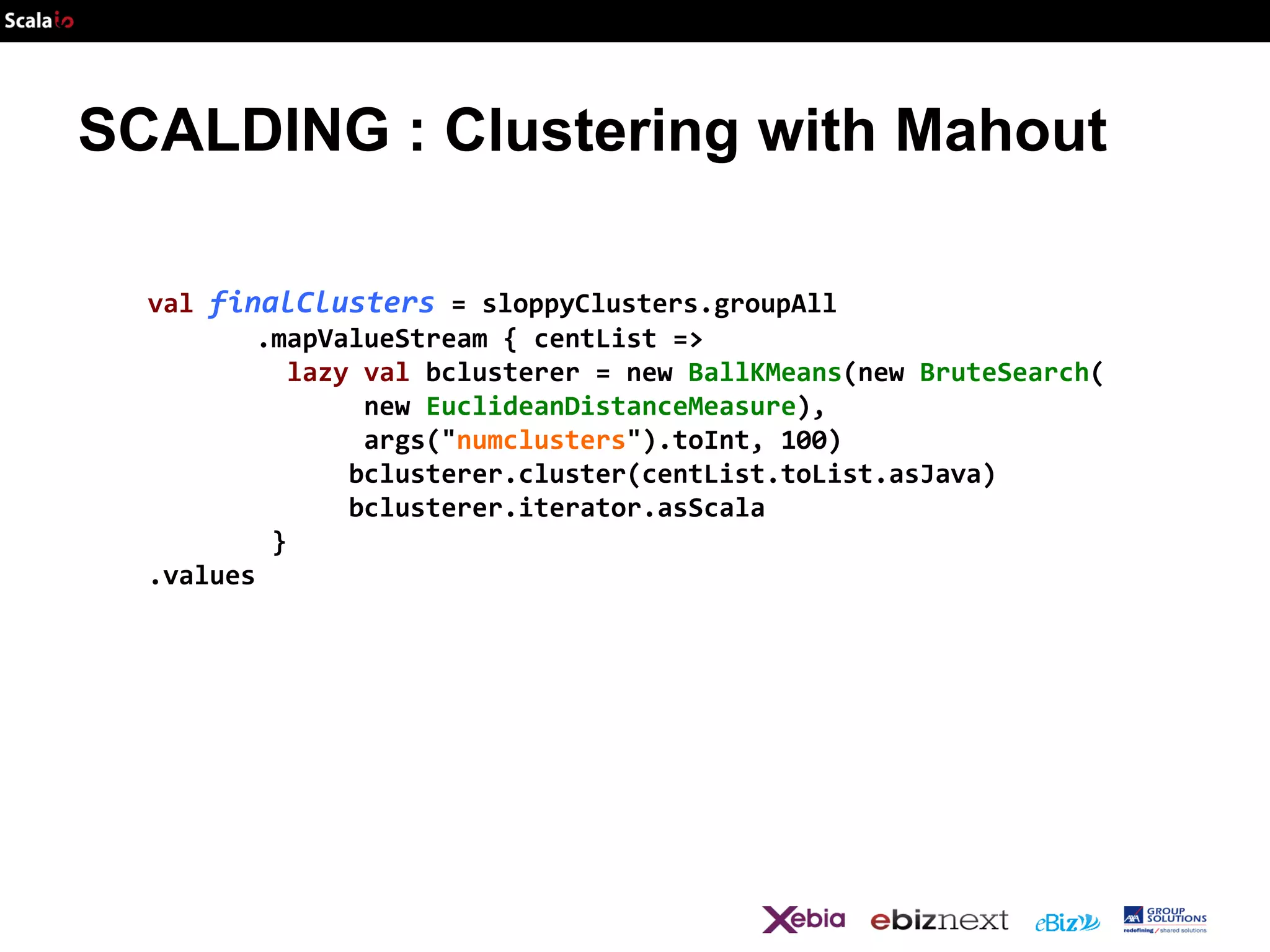 SCALDING : Clustering with Mahout
val finalClusters = sloppyClusters.groupAll
.mapValueStream { centList =>
lazy val bclusterer = new BallKMeans(new BruteSearch(
new EuclideanDistanceMeasure),
args("numclusters").toInt, 100)
bclusterer.cluster(centList.toList.asJava)
bclusterer.iterator.asScala
}
.values

 