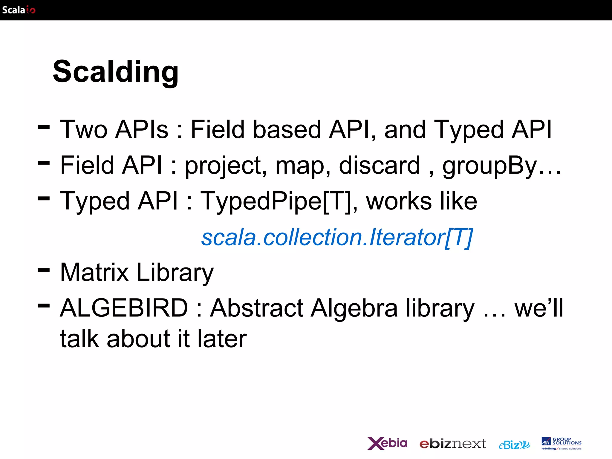 Scalding

- Two APIs : Field based API, and Typed API
- Field API : project, map, discard , groupBy…
- Typed API : TypedPipe[T], works like
scala.collection.Iterator[T]

- Matrix Library
- ALGEBIRD : Abstract Algebra library … we’ll
talk about it later

 