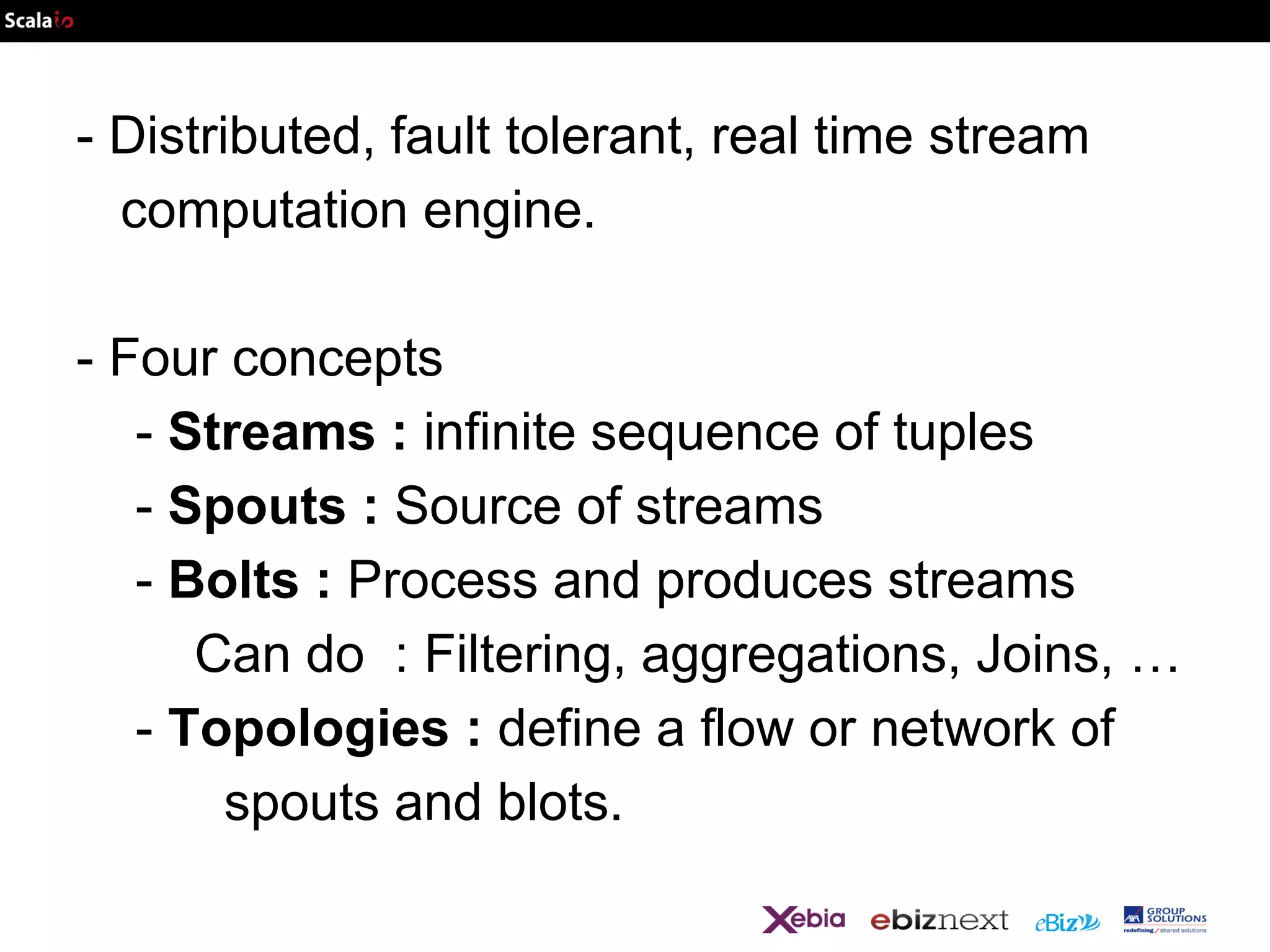 - Distributed, fault tolerant, real time stream
computation engine.
- Four concepts
- Streams : infinite sequence of tuples
- Spouts : Source of streams
- Bolts : Process and produces streams
Can do : Filtering, aggregations, Joins, …
- Topologies : define a flow or network of
spouts and blots.

 