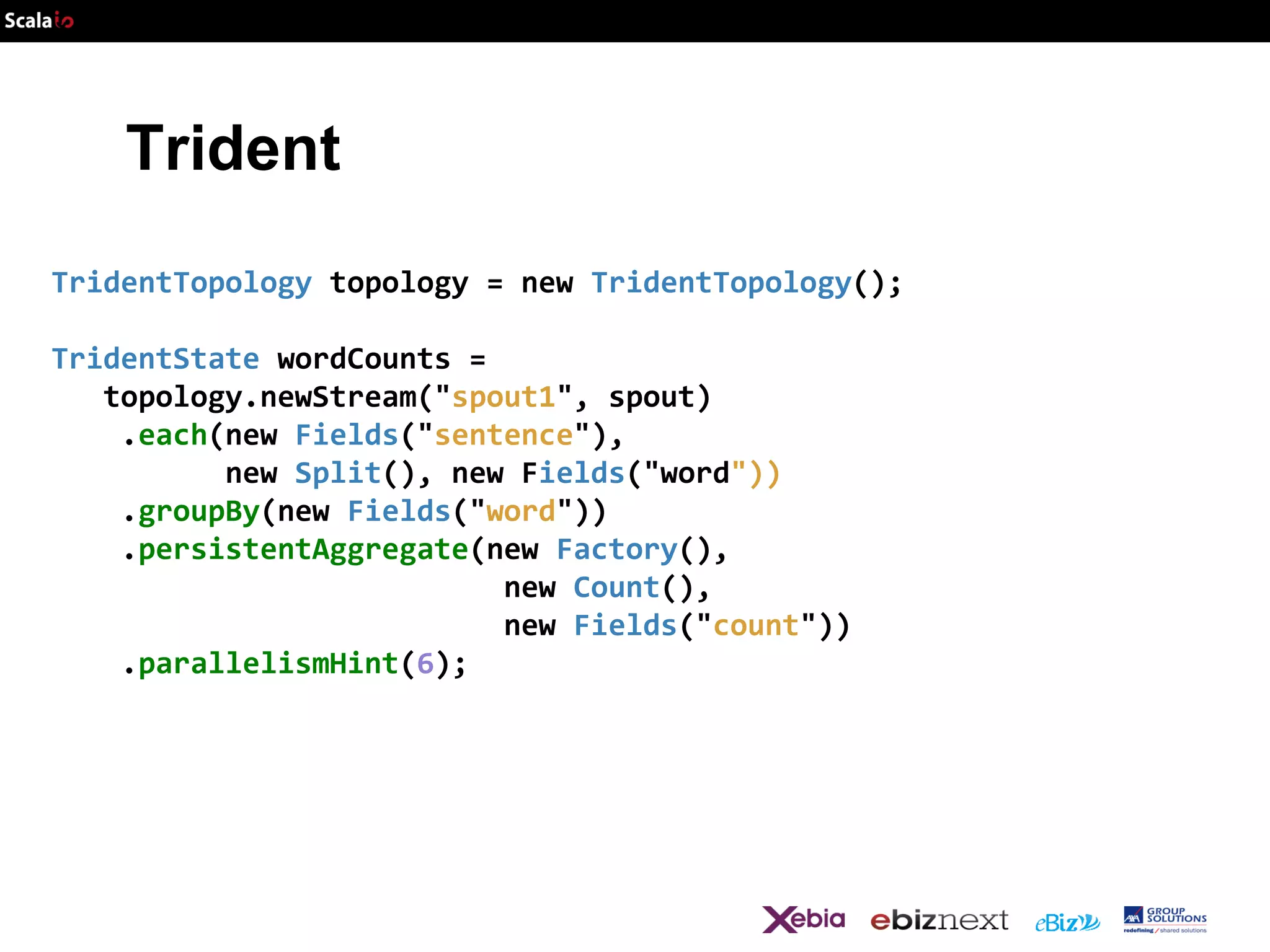 Trident
TridentTopology topology = new TridentTopology();

TridentState wordCounts =
topology.newStream("spout1", spout)
.each(new Fields("sentence"),
new Split(), new Fields("word"))
.groupBy(new Fields("word"))
.persistentAggregate(new Factory(),
new Count(),
new Fields("count"))
.parallelismHint(6);

 