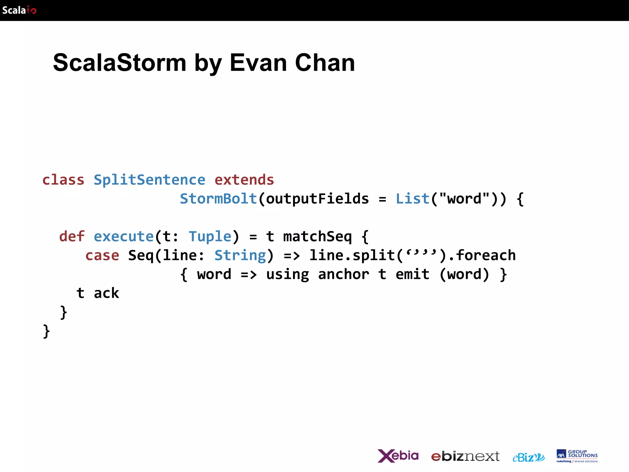 ScalaStorm by Evan Chan

class SplitSentence extends
StormBolt(outputFields = List("word")) {
def execute(t: Tuple) = t matchSeq {
case Seq(line: String) => line.split(‘’’’).foreach
{ word => using anchor t emit (word) }
t ack
}
}

 