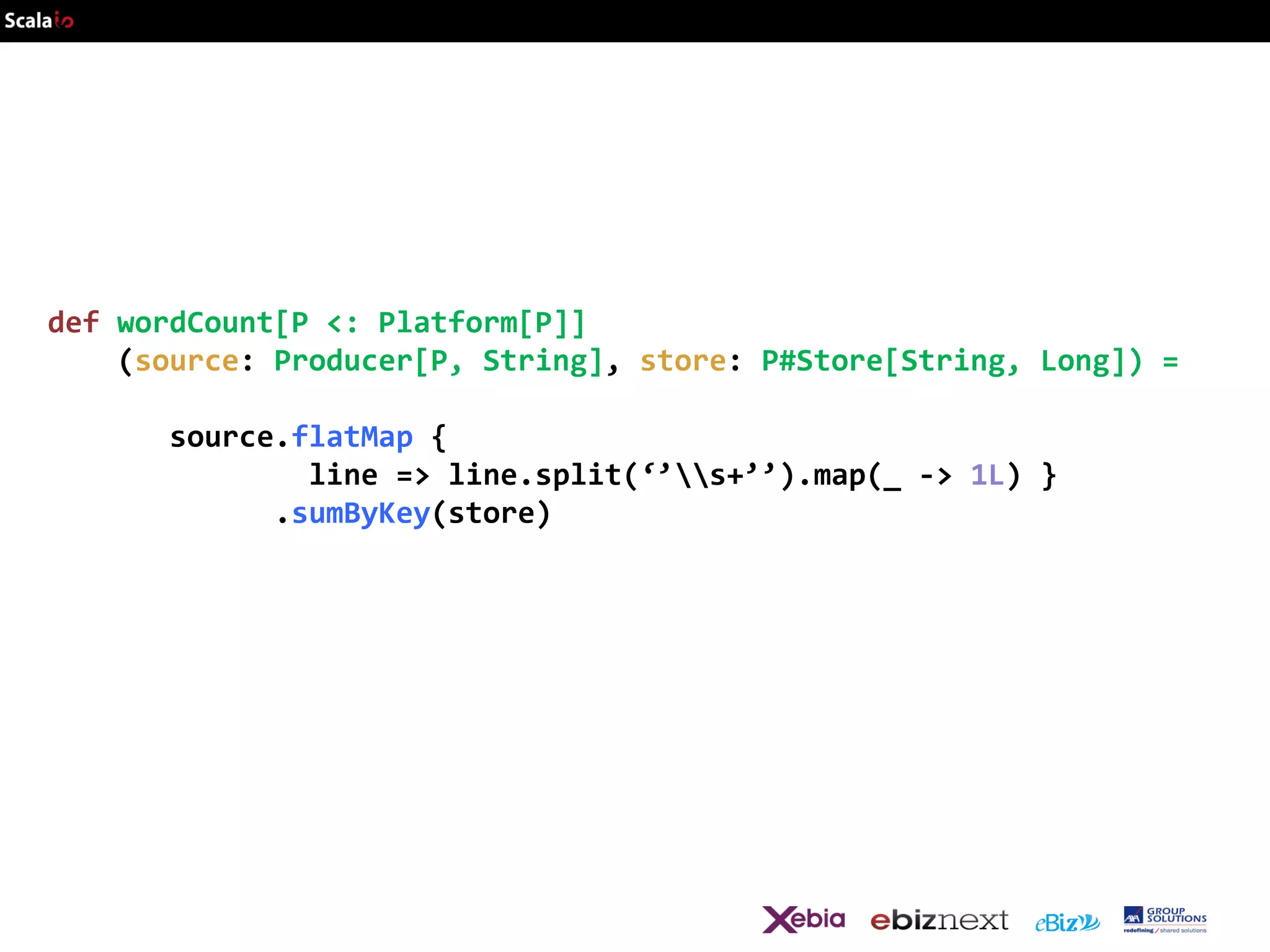 def wordCount[P <: Platform[P]]
(source: Producer[P, String], store: P#Store[String, Long]) =
source.flatMap {
line => line.split(‘’s+’’).map(_ -> 1L) }
.sumByKey(store)

 