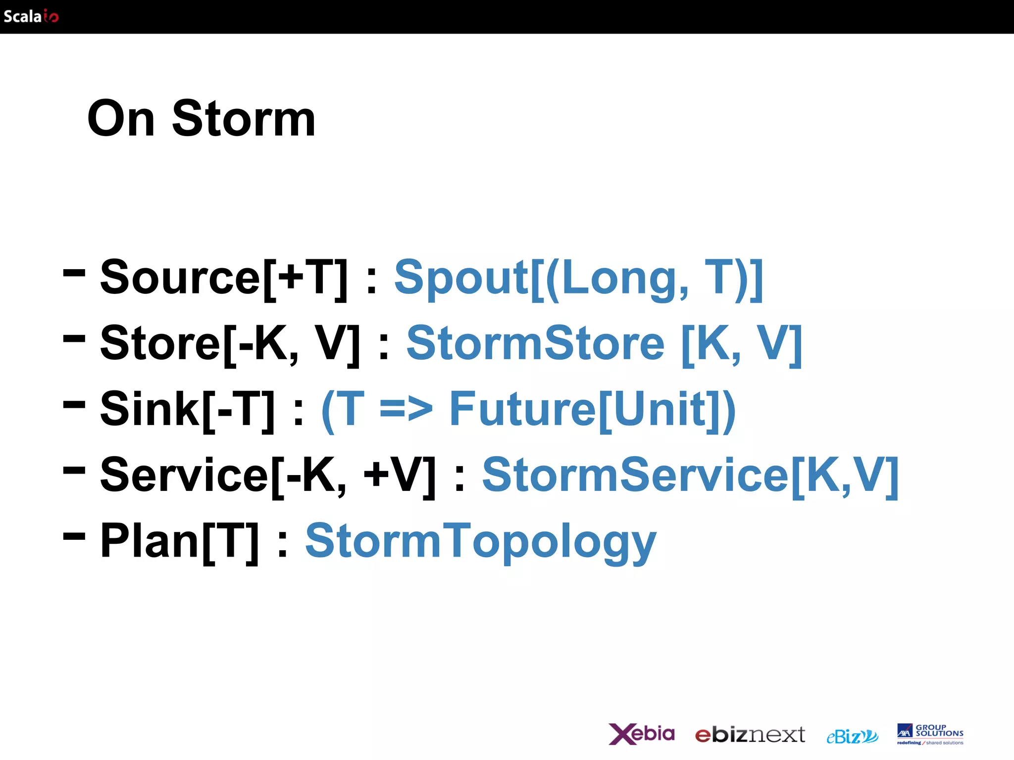 On Storm

- Source[+T] : Spout[(Long, T)]
- Store[-K, V] : StormStore [K, V]
- Sink[-T] : (T => Future[Unit])
- Service[-K, +V] : StormService[K,V]
- Plan[T] : StormTopology

 
