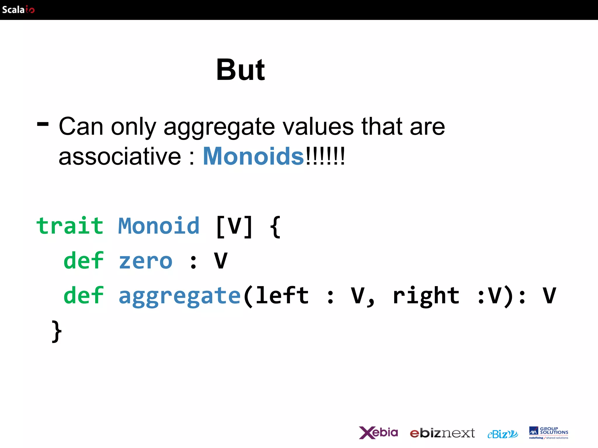 But

- Can only aggregate values that are
associative : Monoids!!!!!!

trait Monoid [V] {
def zero : V
def aggregate(left : V, right :V): V
}

 