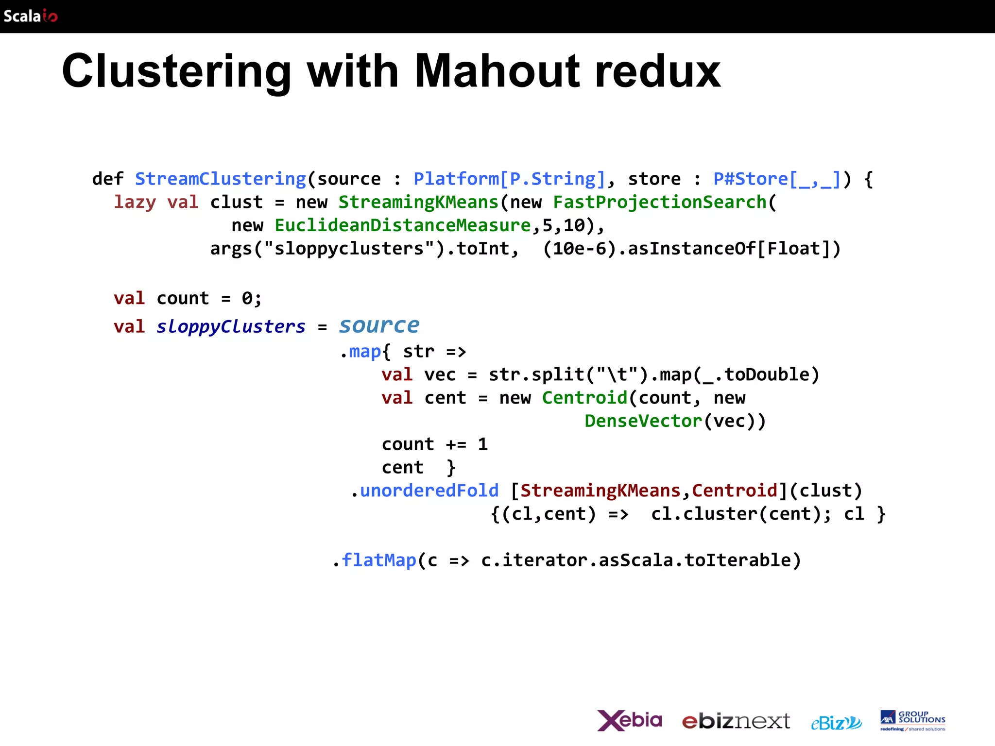 Clustering with Mahout redux
def StreamClustering(source : Platform[P.String], store : P#Store[_,_]) {
lazy val clust = new StreamingKMeans(new FastProjectionSearch(
new EuclideanDistanceMeasure,5,10),
args("sloppyclusters").toInt, (10e-6).asInstanceOf[Float])
val count = 0;
val sloppyClusters =

source
.map{ str =>
val vec = str.split("t").map(_.toDouble)
val cent = new Centroid(count, new
DenseVector(vec))
count += 1
cent }
.unorderedFold [StreamingKMeans,Centroid](clust)
{(cl,cent) => cl.cluster(cent); cl }
.flatMap(c => c.iterator.asScala.toIterable)

 