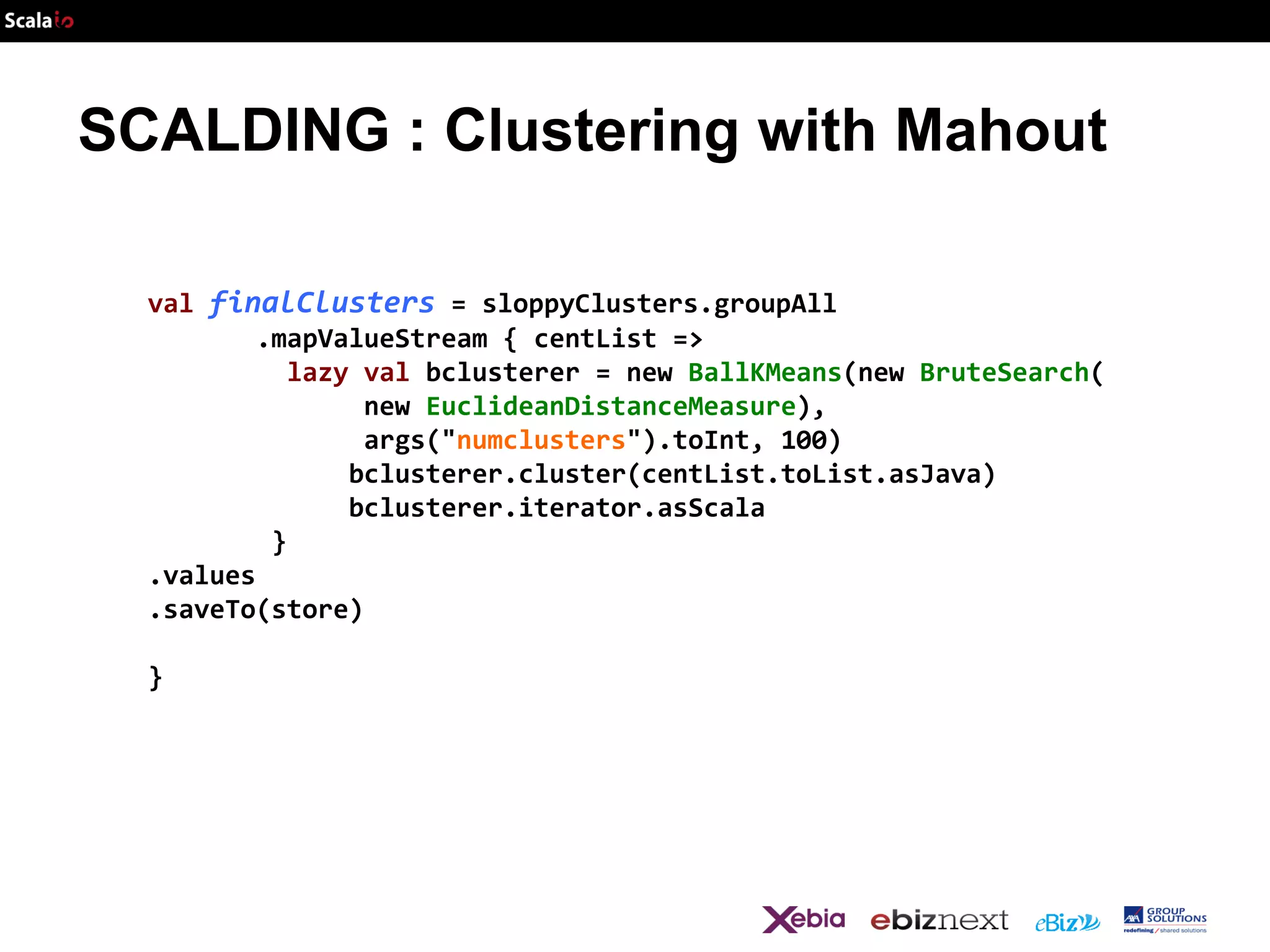 SCALDING : Clustering with Mahout
val finalClusters = sloppyClusters.groupAll
.mapValueStream { centList =>
lazy val bclusterer = new BallKMeans(new BruteSearch(
new EuclideanDistanceMeasure),
args("numclusters").toInt, 100)
bclusterer.cluster(centList.toList.asJava)
bclusterer.iterator.asScala
}
.values
.saveTo(store)
}

 