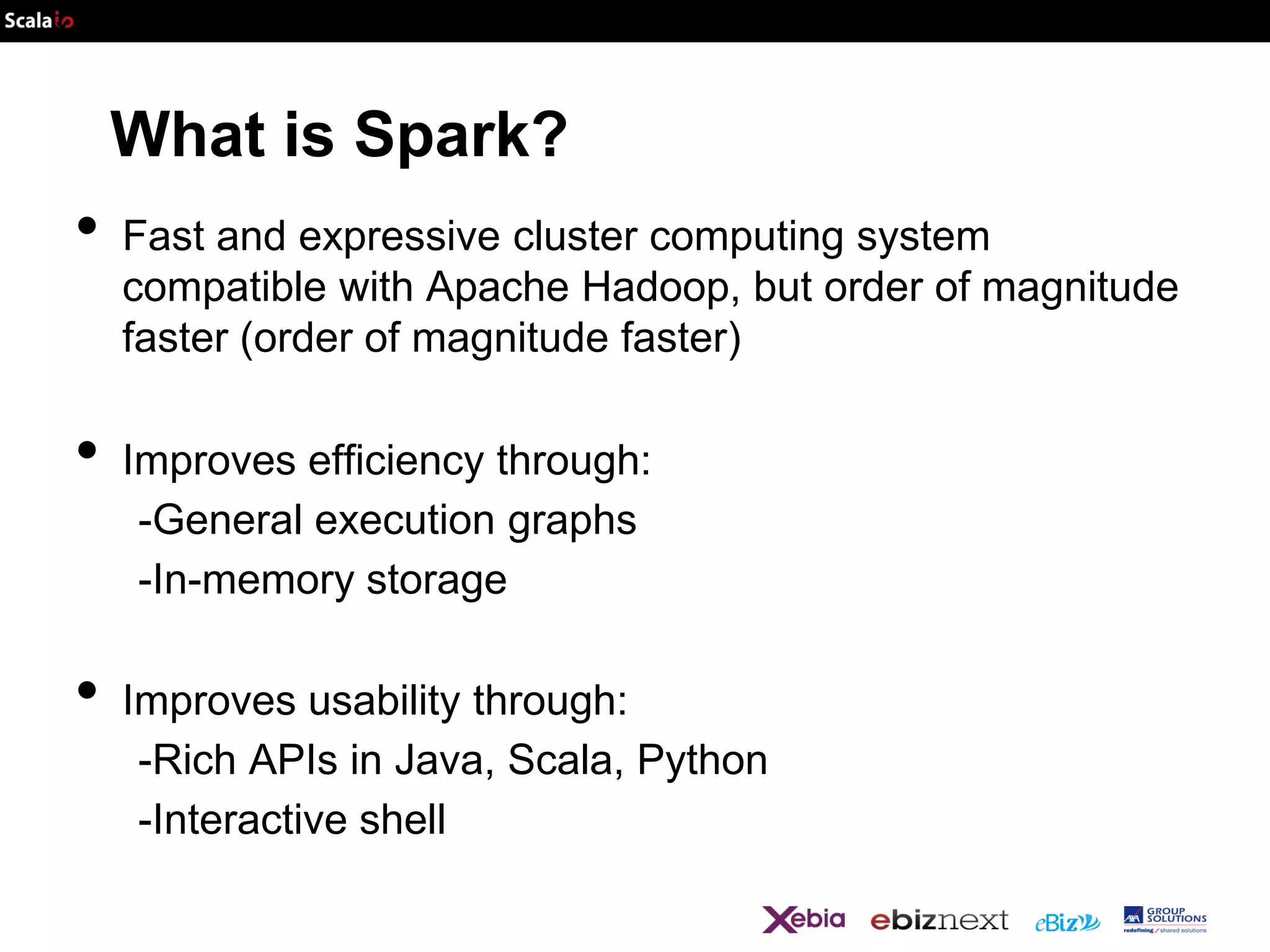 What is Spark?

•
•
•

Fast and expressive cluster computing system
compatible with Apache Hadoop, but order of magnitude
faster (order of magnitude faster)

Improves efficiency through:
-General execution graphs
-In-memory storage
Improves usability through:
-Rich APIs in Java, Scala, Python
-Interactive shell

 