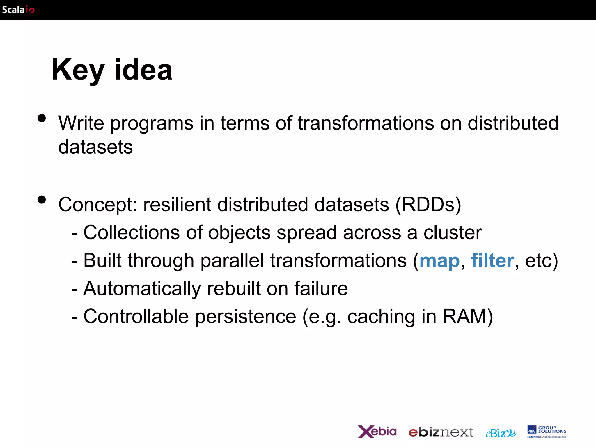 Key idea

•
•

Write programs in terms of transformations on distributed
datasets
Concept: resilient distributed datasets (RDDs)
- Collections of objects spread across a cluster
- Built through parallel transformations (map, filter, etc)
- Automatically rebuilt on failure
- Controllable persistence (e.g. caching in RAM)

 