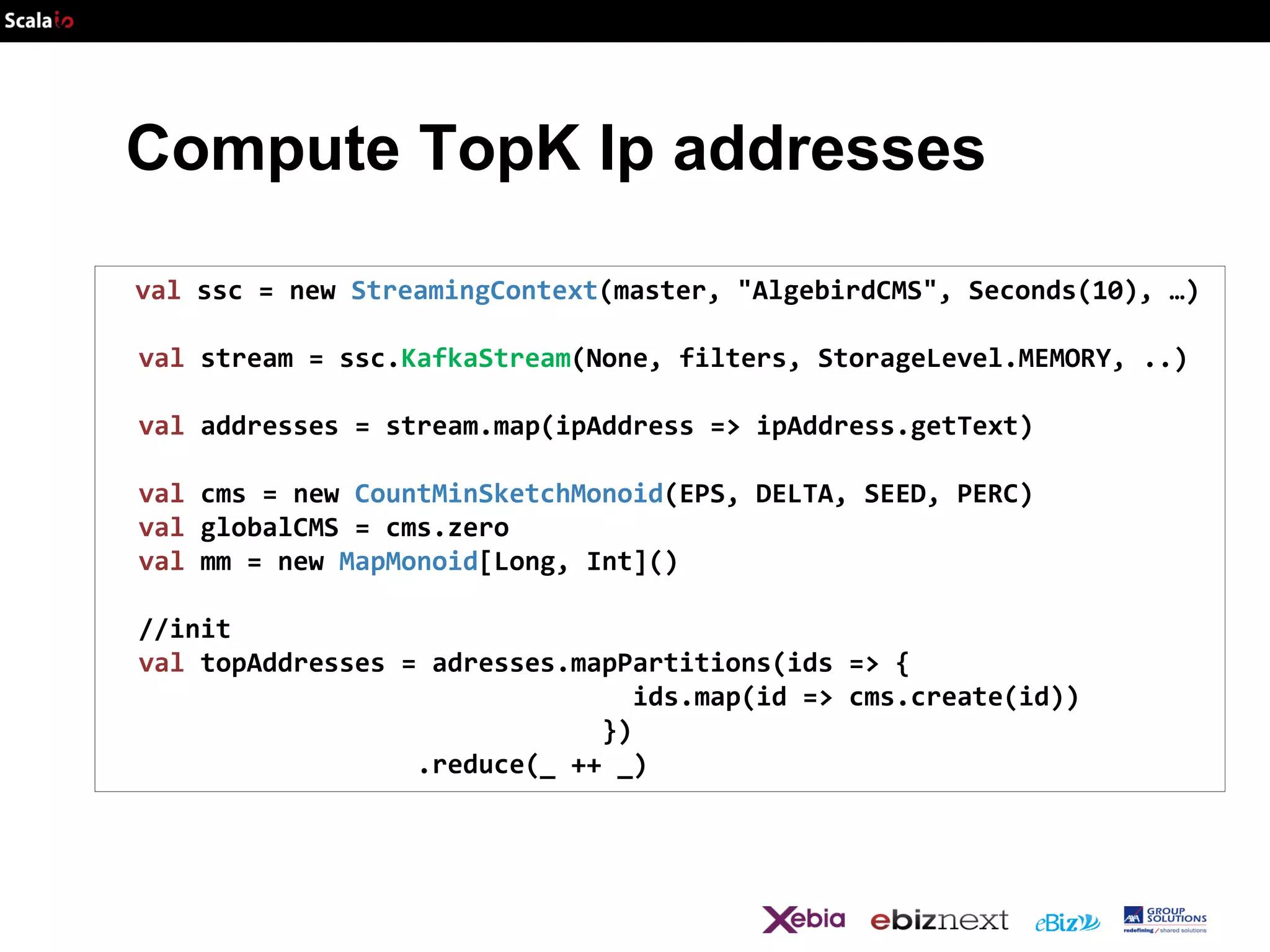 Compute TopK Ip addresses
val ssc = new StreamingContext(master, "AlgebirdCMS", Seconds(10), …)
val stream = ssc.KafkaStream(None, filters, StorageLevel.MEMORY, ..)
val addresses = stream.map(ipAddress => ipAddress.getText)

val cms = new CountMinSketchMonoid(EPS, DELTA, SEED, PERC)
val globalCMS = cms.zero
val mm = new MapMonoid[Long, Int]()
//init
val topAddresses = adresses.mapPartitions(ids => {
ids.map(id => cms.create(id))
})
.reduce(_ ++ _)

 