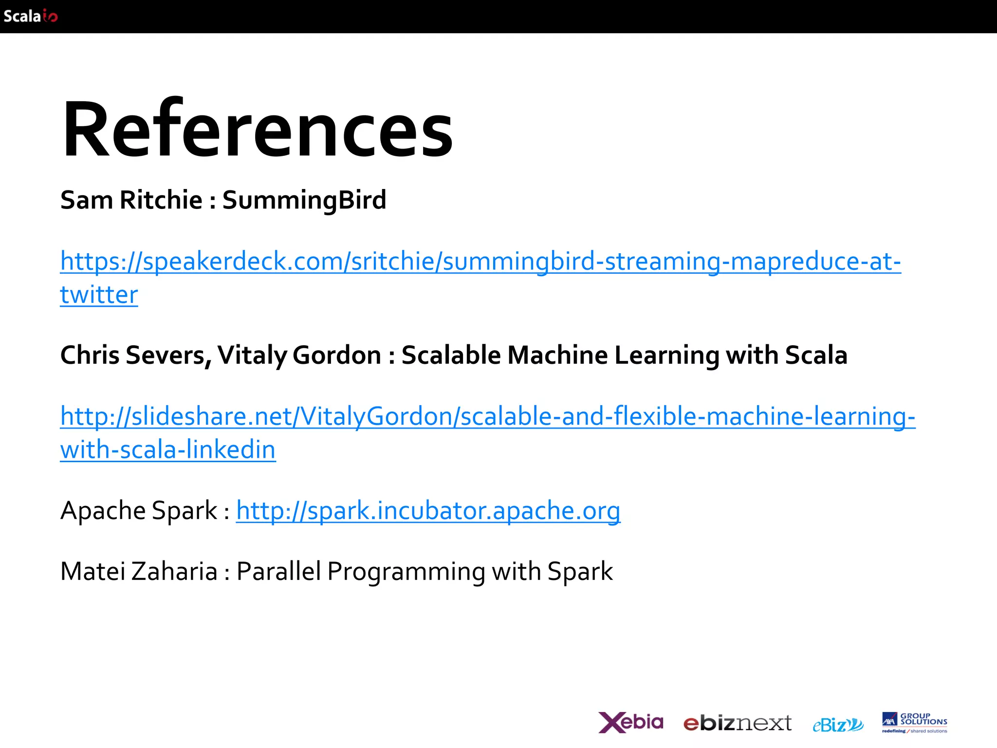 References
Sam Ritchie : SummingBird

https://speakerdeck.com/sritchie/summingbird-streaming-mapreduce-attwitter
Chris Severs, Vitaly Gordon : Scalable Machine Learning with Scala

http://slideshare.net/VitalyGordon/scalable-and-flexible-machine-learningwith-scala-linkedin
Apache Spark : http://spark.incubator.apache.org

Matei Zaharia : Parallel Programming with Spark

 
