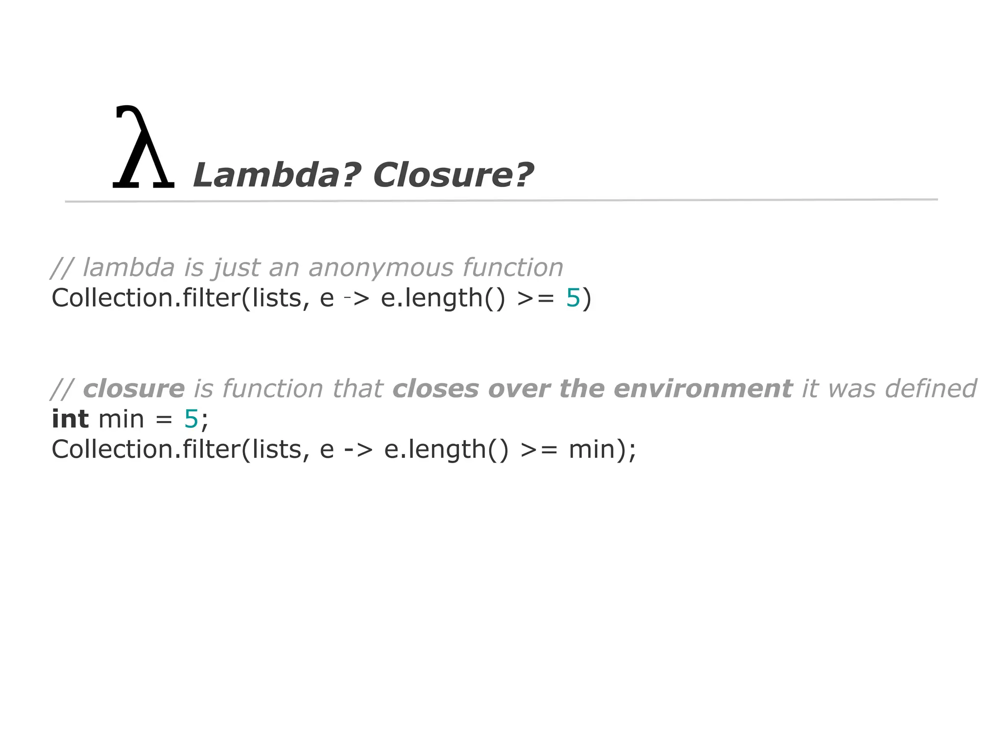 Lambda? Closure?
// lambda is just an anonymous function
Collection.filter(lists, e ‑> e.length() >= 5)

// closure is function that closes over the environment it was defined
int min = 5;
Collection.filter(lists, e -> e.length() >= min);

 