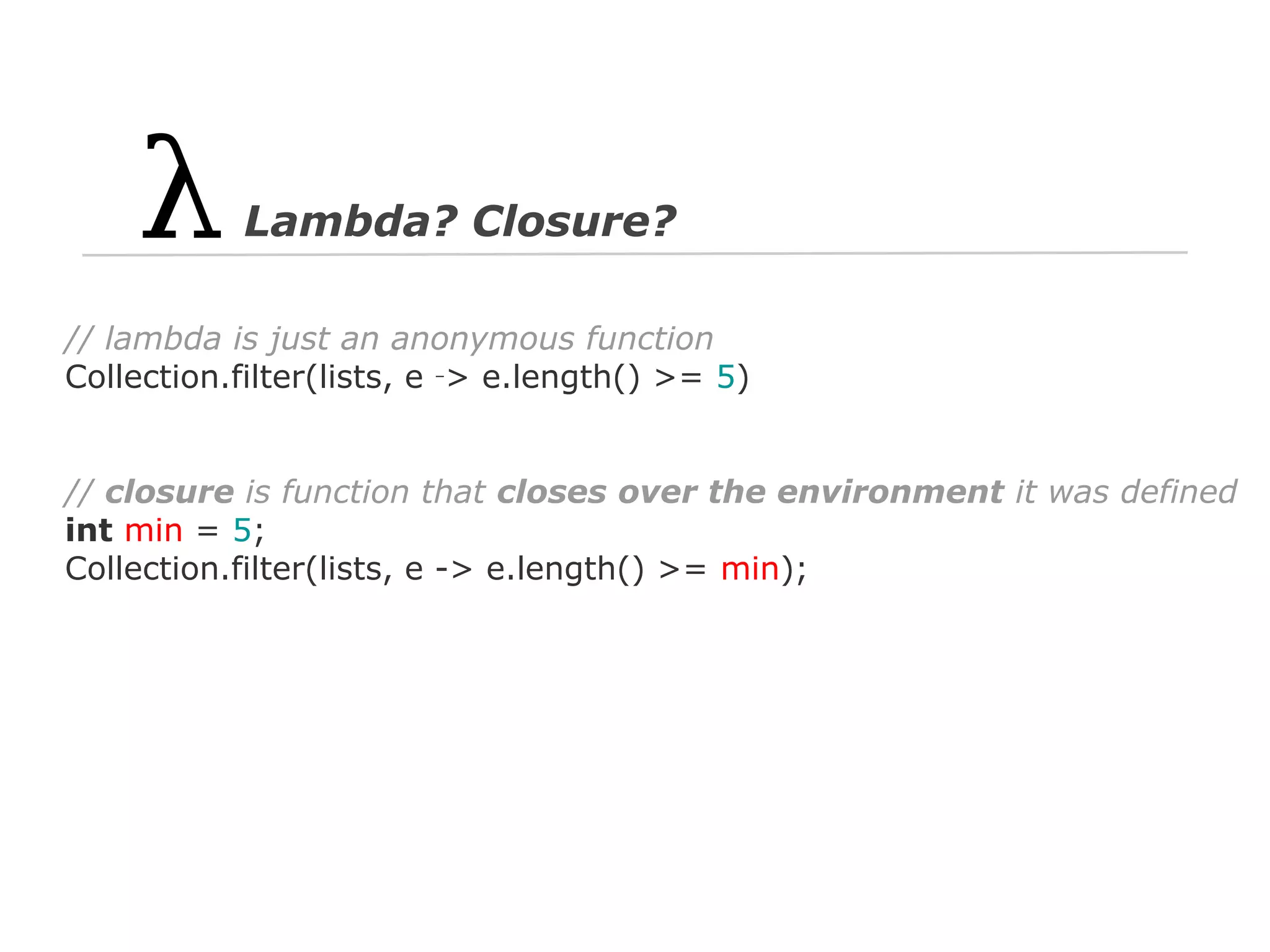 Lambda? Closure?
// lambda is just an anonymous function
Collection.filter(lists, e ‑> e.length() >= 5)

// closure is function that closes over the environment it was defined
int min = 5;
Collection.filter(lists, e -> e.length() >= min);

 