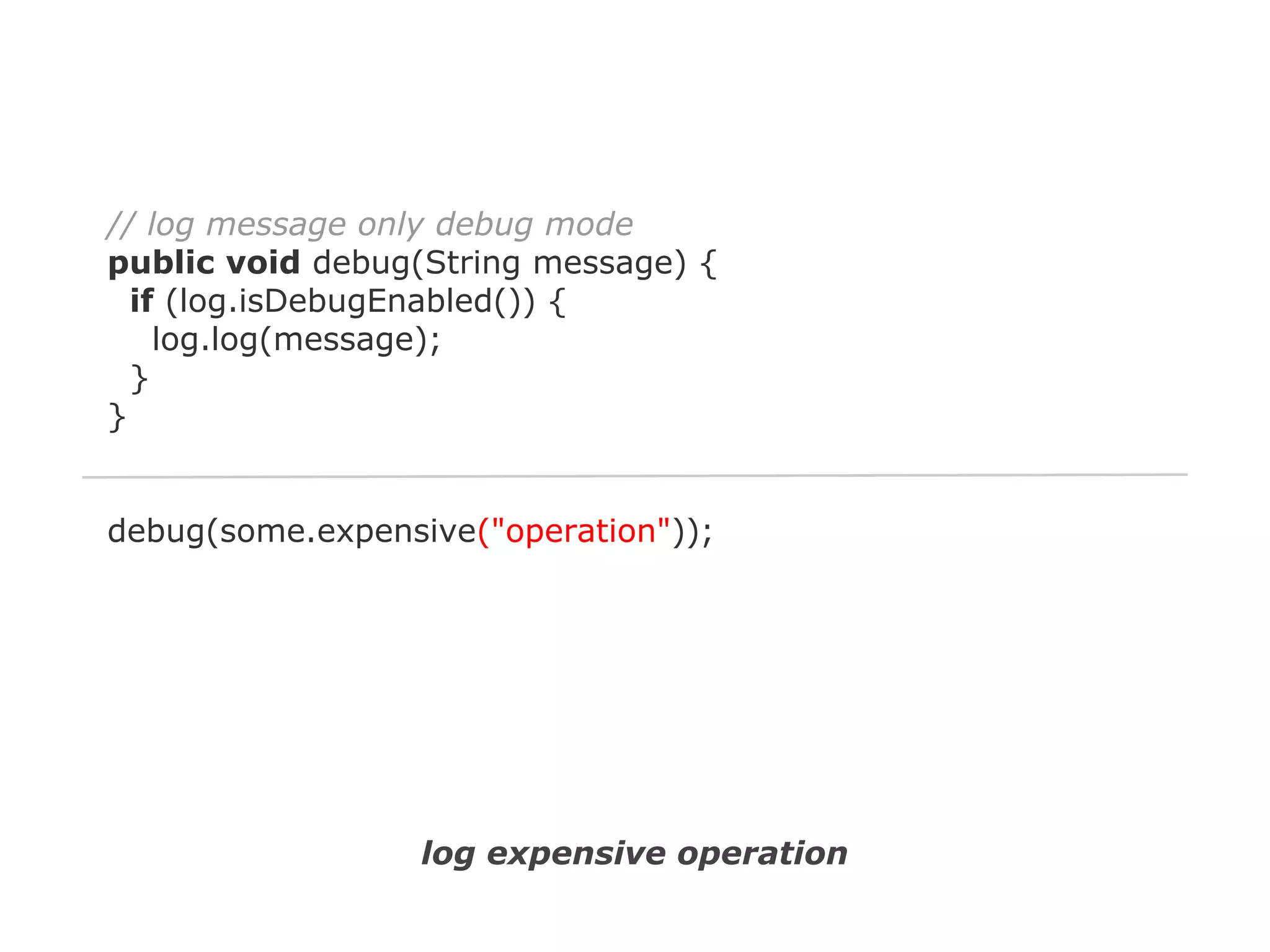 // log message only debug mode
public void debug(String message) {
if (log.isDebugEnabled()) {
log.log(message);
}
}

debug(some.expensive("operation"));

log expensive operation

 