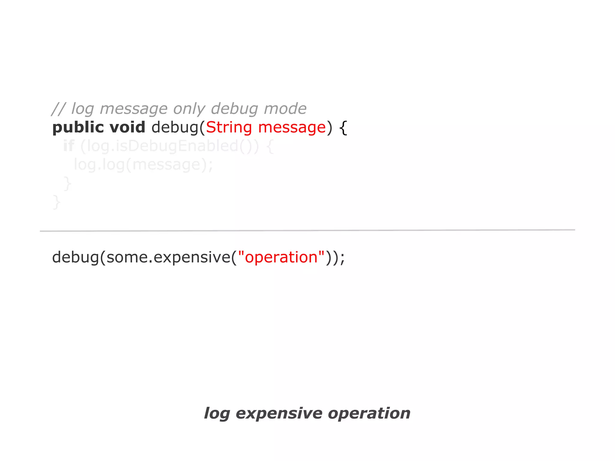 // log message only debug mode
public void debug(String message) {
if (log.isDebugEnabled()) {
log.log(message);
}
}

debug(some.expensive("operation"));

log expensive operation

 