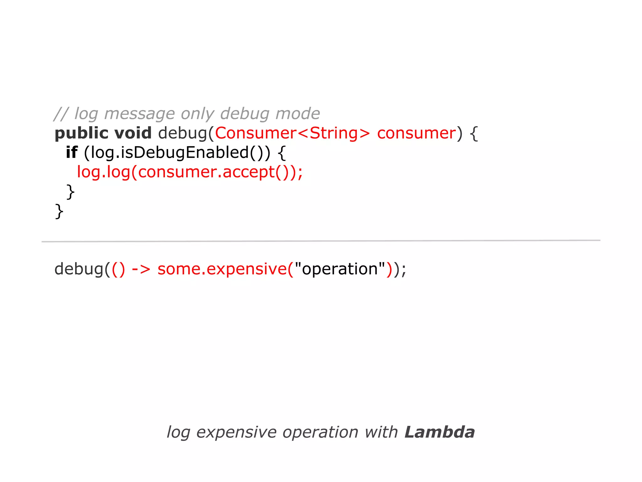 // log message only debug mode
public void debug(Consumer<String> consumer) {
if (log.isDebugEnabled()) {
log.log(consumer.accept());
}
}

debug(() -> some.expensive("operation"));

log expensive operation with Lambda

 