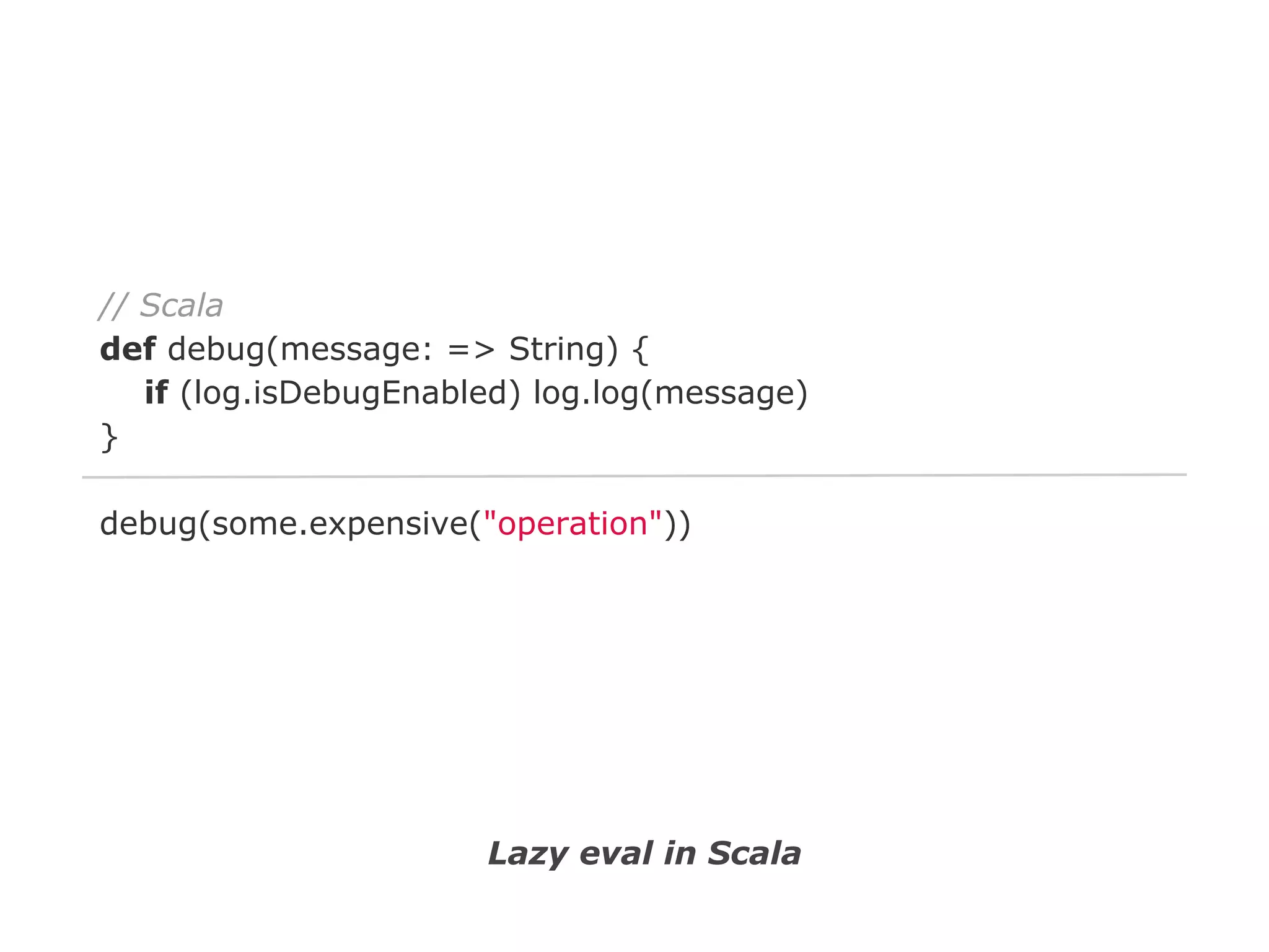 // Scala
def debug(message: => String) {
if (log.isDebugEnabled) log.log(message)
}
debug(some.expensive("operation"))

Lazy eval in Scala

 