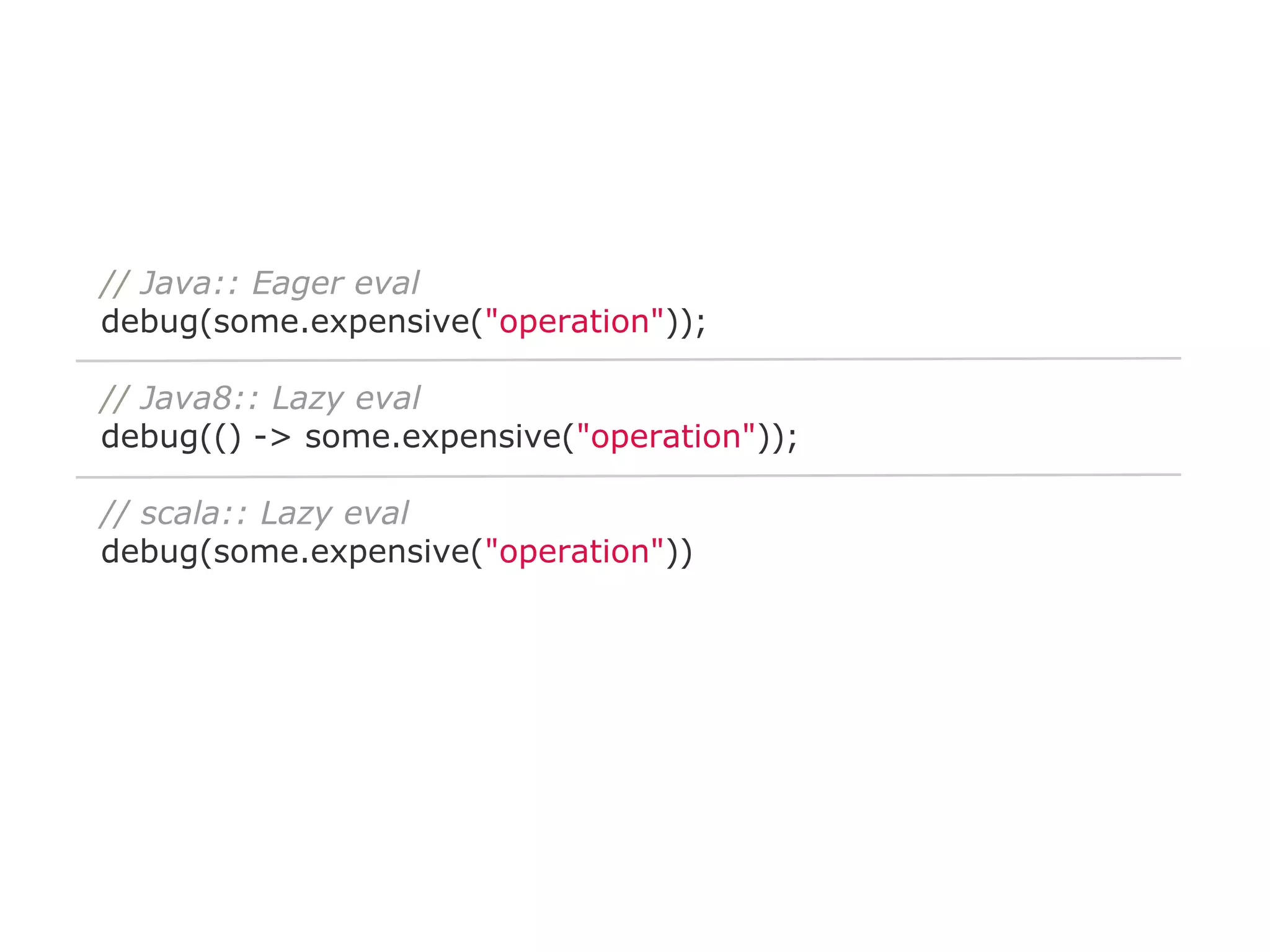 // Java:: Eager eval
debug(some.expensive("operation"));
// Java8:: Lazy eval
debug(() -> some.expensive("operation"));
// scala:: Lazy eval
debug(some.expensive("operation"))

 