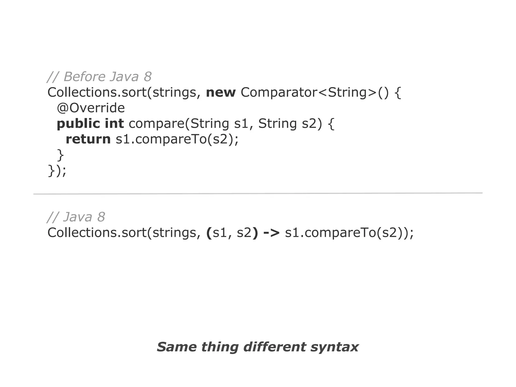 // Before Java 8
Collections.sort(strings, new Comparator<String>() {
@Override
public int compare(String s1, String s2) {
return s1.compareTo(s2);
}
});

// Java 8
Collections.sort(strings, (s1, s2) -> s1.compareTo(s2));

Same thing different syntax

 