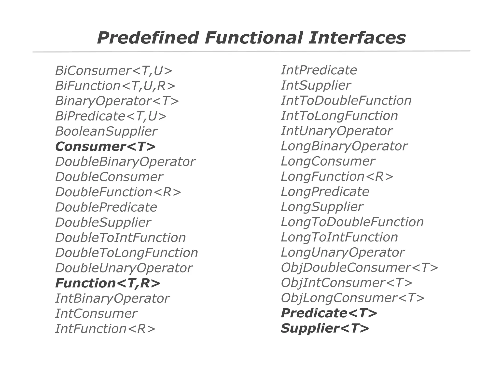 Predefined Functional Interfaces
BiConsumer<T,U>
BiFunction<T,U,R>
BinaryOperator<T>
BiPredicate<T,U>
BooleanSupplier
Consumer<T>
DoubleBinaryOperator
DoubleConsumer
DoubleFunction<R>
DoublePredicate
DoubleSupplier
DoubleToIntFunction
DoubleToLongFunction
DoubleUnaryOperator
Function<T,R>
IntBinaryOperator
IntConsumer
IntFunction<R>

IntPredicate
IntSupplier
IntToDoubleFunction
IntToLongFunction
IntUnaryOperator
LongBinaryOperator
LongConsumer
LongFunction<R>
LongPredicate
LongSupplier
LongToDoubleFunction
LongToIntFunction
LongUnaryOperator
ObjDoubleConsumer<T>
ObjIntConsumer<T>
ObjLongConsumer<T>
Predicate<T>
Supplier<T>

 