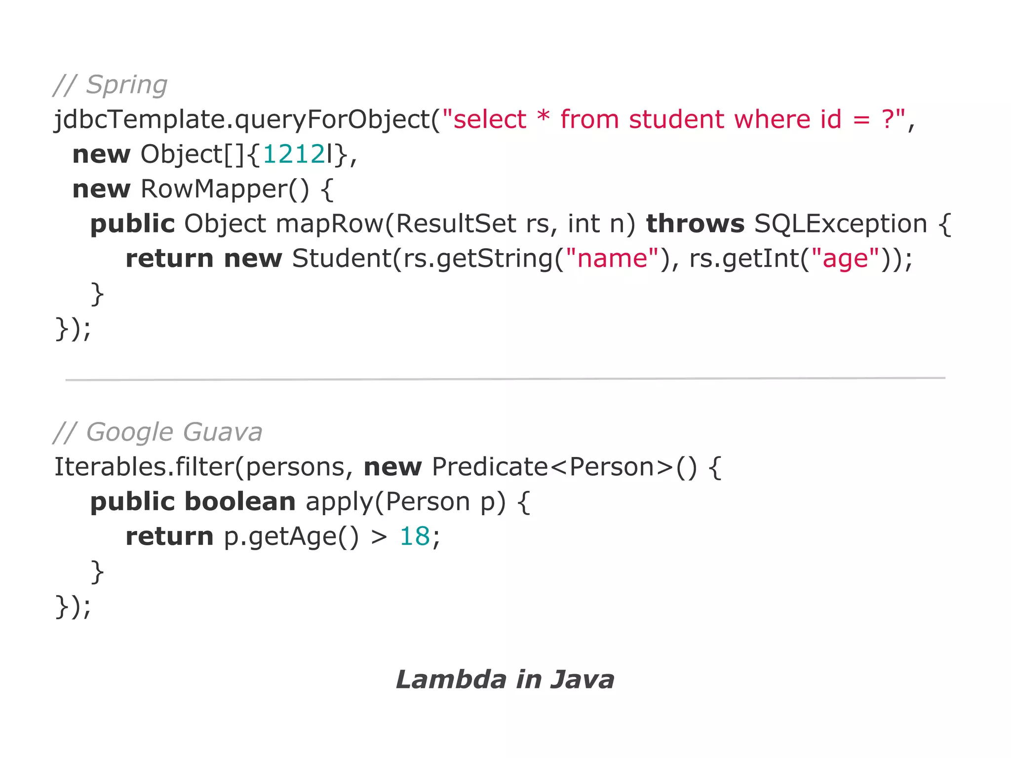 // Spring
jdbcTemplate.queryForObject("select * from student where id = ?",
new Object[]{1212l},
new RowMapper() {
public Object mapRow(ResultSet rs, int n) throws SQLException {
return new Student(rs.getString("name"), rs.getInt("age"));
}
});

// Google Guava
Iterables.filter(persons, new Predicate<Person>() {
public boolean apply(Person p) {
return p.getAge() > 18;
}
});
Lambda in Java

 