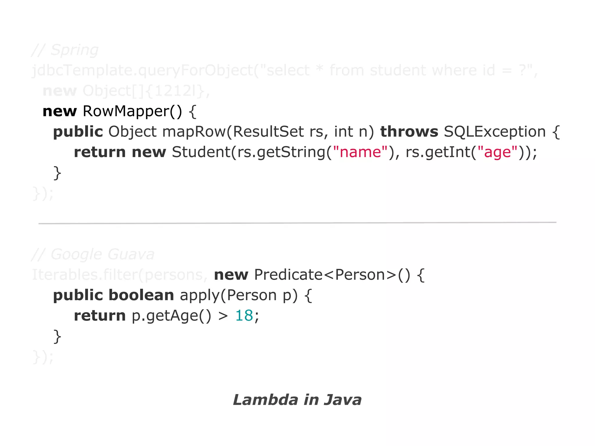 // Spring
jdbcTemplate.queryForObject("select * from student where id = ?",
new Object[]{1212l},
new RowMapper() {
public Object mapRow(ResultSet rs, int n) throws SQLException {
return new Student(rs.getString("name"), rs.getInt("age"));
}
});

// Google Guava
Iterables.filter(persons, new Predicate<Person>() {
public boolean apply(Person p) {
return p.getAge() > 18;
}
});
Lambda in Java

 