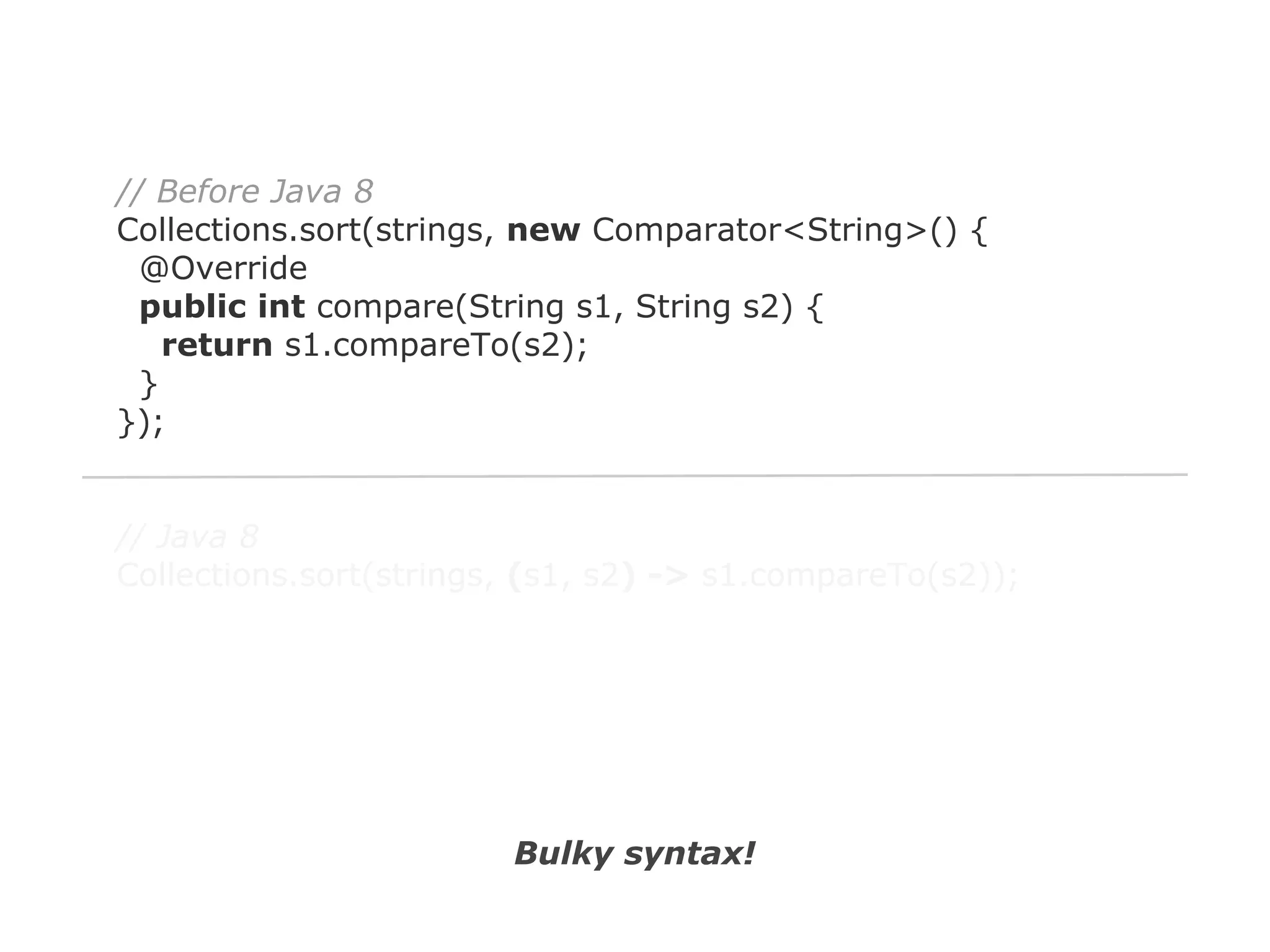 // Before Java 8
Collections.sort(strings, new Comparator<String>() {
@Override
public int compare(String s1, String s2) {
return s1.compareTo(s2);
}
});

// Java 8
Collections.sort(strings, (s1, s2) -> s1.compareTo(s2));

Bulky syntax!

 