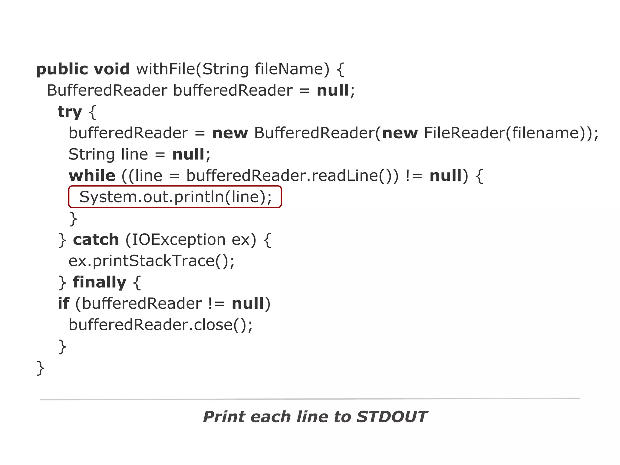 public void withFile(String fileName) {
BufferedReader bufferedReader = null;
try {
bufferedReader = new BufferedReader(new FileReader(filename));
String line = null;
while ((line = bufferedReader.readLine()) != null) {
System.out.println(line);
}
} catch (IOException ex) {
ex.printStackTrace();
} finally {
if (bufferedReader != null)
bufferedReader.close();
}
}
Print each line to STDOUT

 