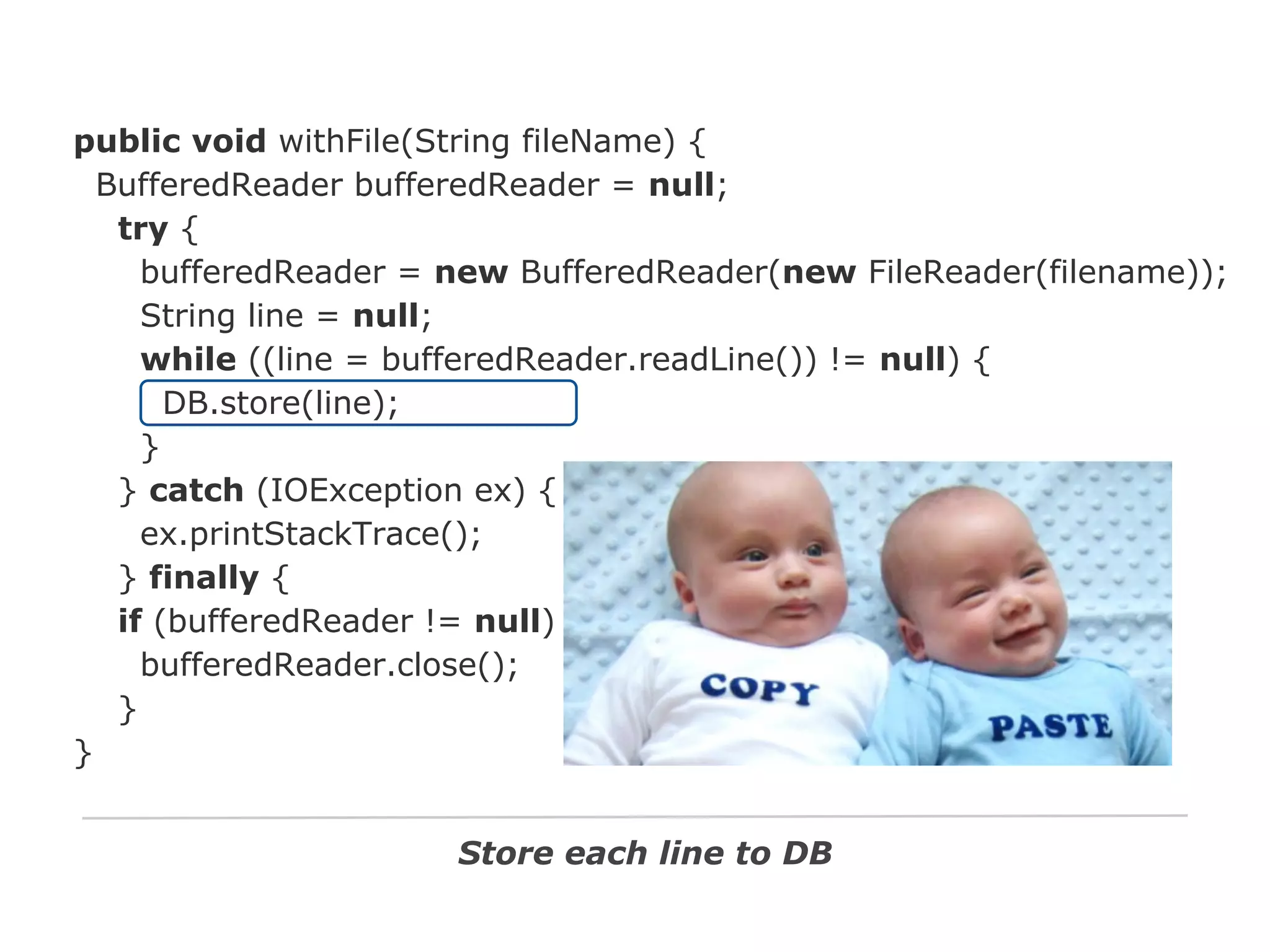 public void withFile(String fileName) {
BufferedReader bufferedReader = null;
try {
bufferedReader = new BufferedReader(new FileReader(filename));
String line = null;
while ((line = bufferedReader.readLine()) != null) {
DB.store(line);
}
} catch (IOException ex) {
ex.printStackTrace();
} finally {
if (bufferedReader != null)
bufferedReader.close();
}
}
Store each line to DB

 