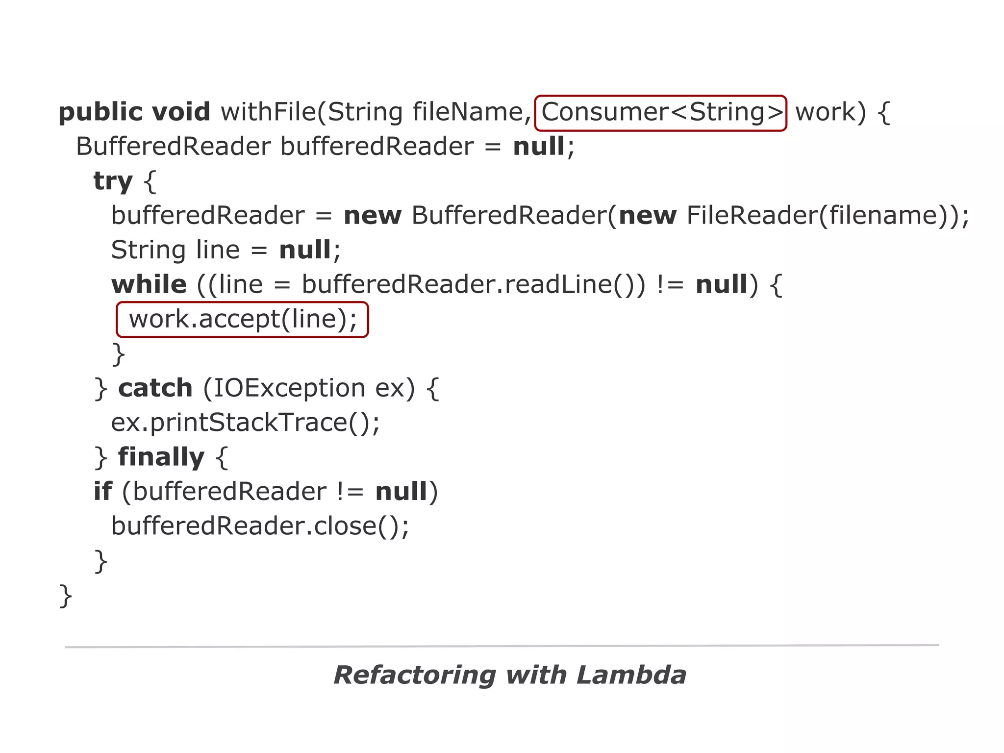 public void withFile(String fileName, Consumer<String> work) {
BufferedReader bufferedReader = null;
try {
bufferedReader = new BufferedReader(new FileReader(filename));
String line = null;
while ((line = bufferedReader.readLine()) != null) {
work.accept(line);
}
} catch (IOException ex) {
ex.printStackTrace();
} finally {
if (bufferedReader != null)
bufferedReader.close();
}
}
Refactoring with Lambda

 