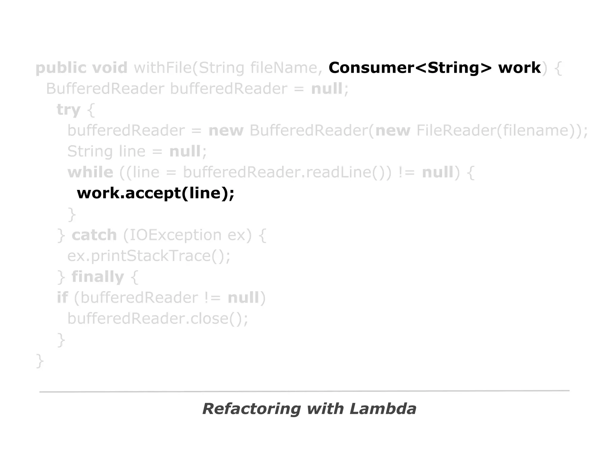 public void withFile(String fileName, Consumer<String> work) {
BufferedReader bufferedReader = null;
try {
bufferedReader = new BufferedReader(new FileReader(filename));
String line = null;
while ((line = bufferedReader.readLine()) != null) {
work.accept(line);
}
} catch (IOException ex) {
ex.printStackTrace();
} finally {
if (bufferedReader != null)
bufferedReader.close();
}
}
Refactoring with Lambda

 