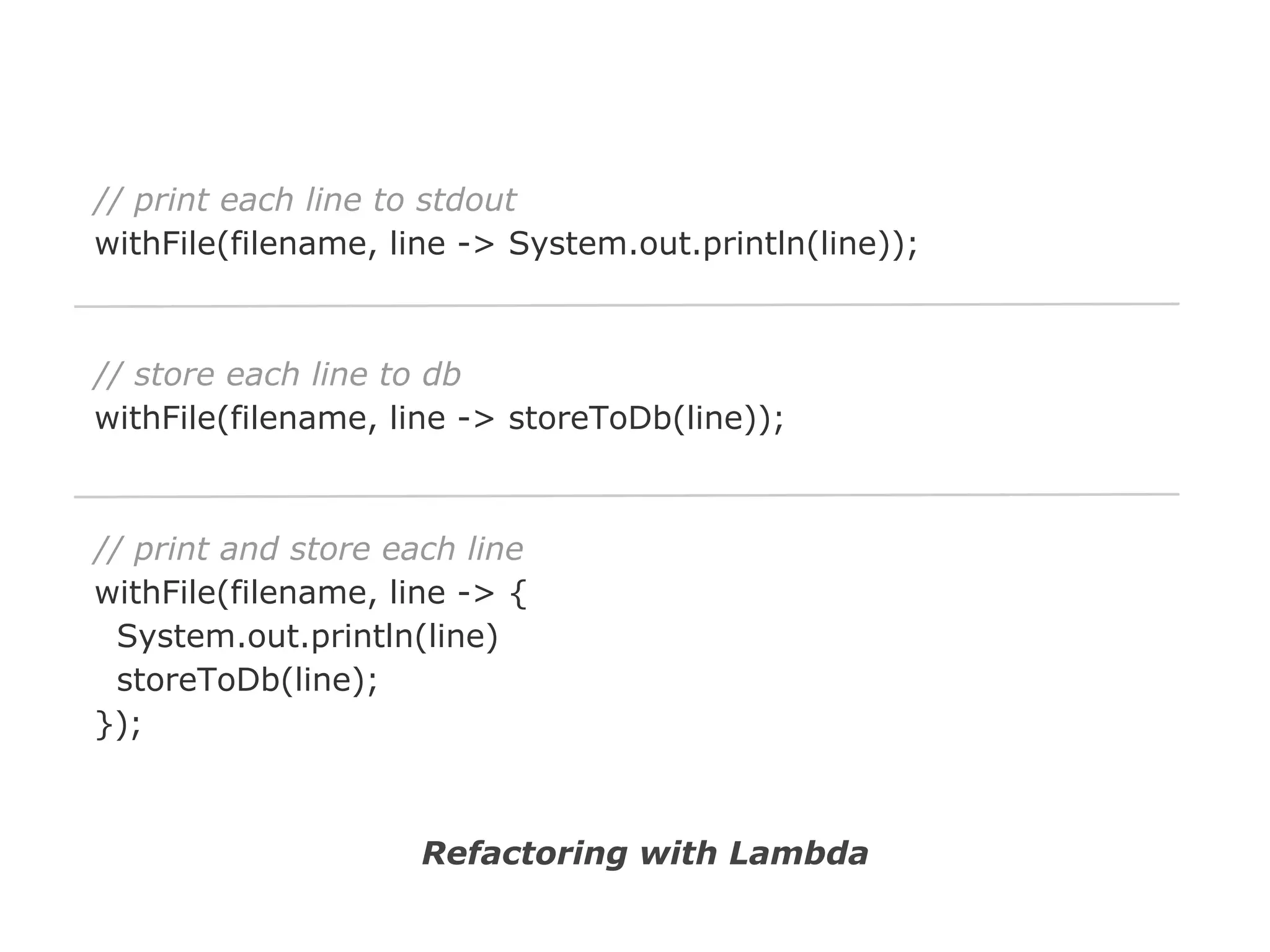 // print each line to stdout
withFile(filename, line -> System.out.println(line));

// store each line to db
withFile(filename, line -> storeToDb(line));

// print and store each line
withFile(filename, line -> {
System.out.println(line)
storeToDb(line);
});

Refactoring with Lambda

 