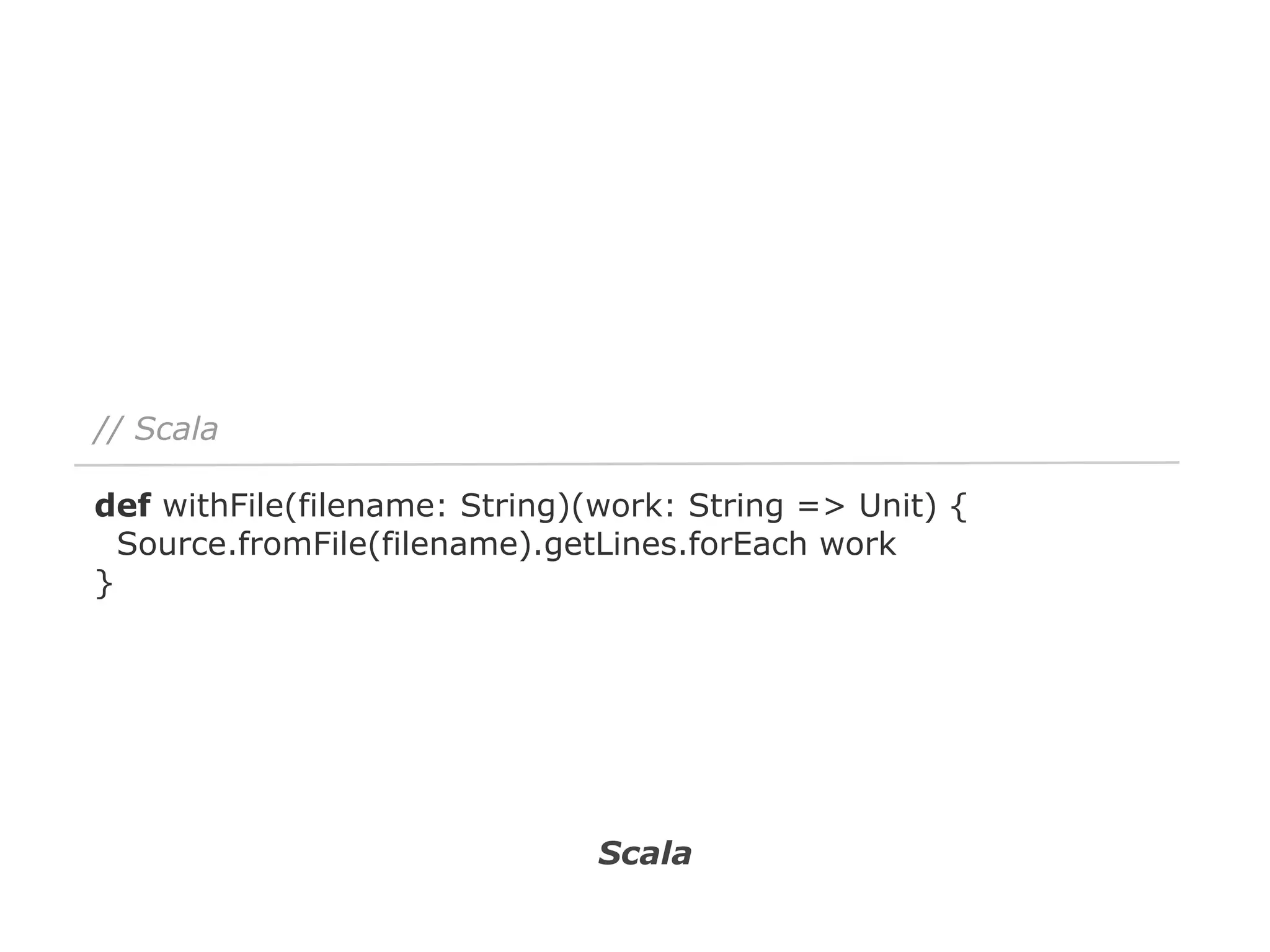// Scala
def withFile(filename: String)(work: String => Unit) {
Source.fromFile(filename).getLines.forEach work
}

Scala

 