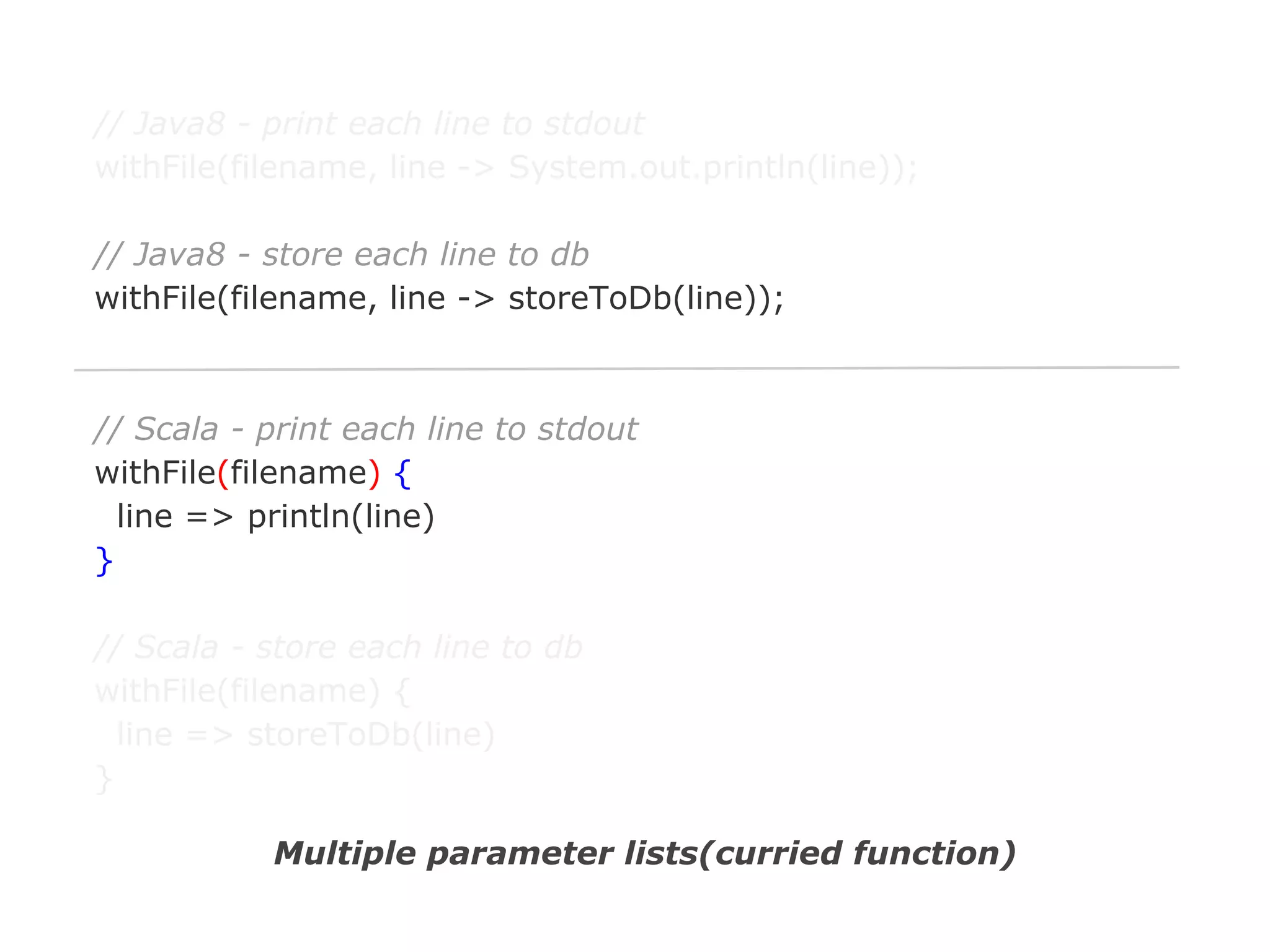 // Java8 - print each line to stdout
withFile(filename, line -> System.out.println(line));
// Java8 - store each line to db
withFile(filename, line -> storeToDb(line));

// Scala - print each line to stdout
withFile(filename) {
line => println(line)
}
// Scala - store each line to db
withFile(filename) {
line => storeToDb(line)
}
Multiple parameter lists(curried function)

 