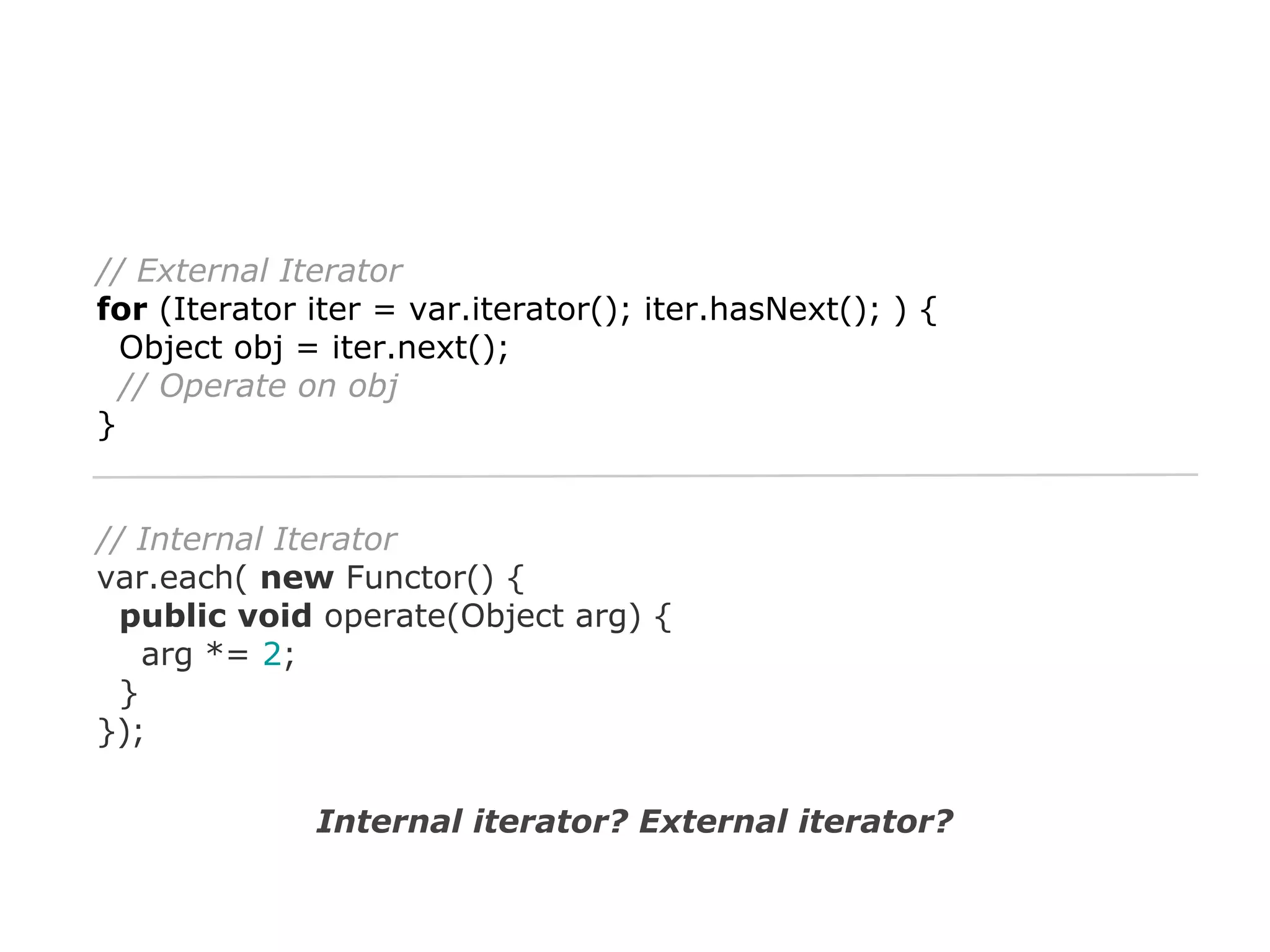 // External Iterator
for (Iterator iter = var.iterator(); iter.hasNext(); ) {
Object obj = iter.next();
// Operate on obj
}

// Internal Iterator
var.each( new Functor() {
public void operate(Object arg) {
arg *= 2;
}
});
Internal iterator? External iterator?

 
