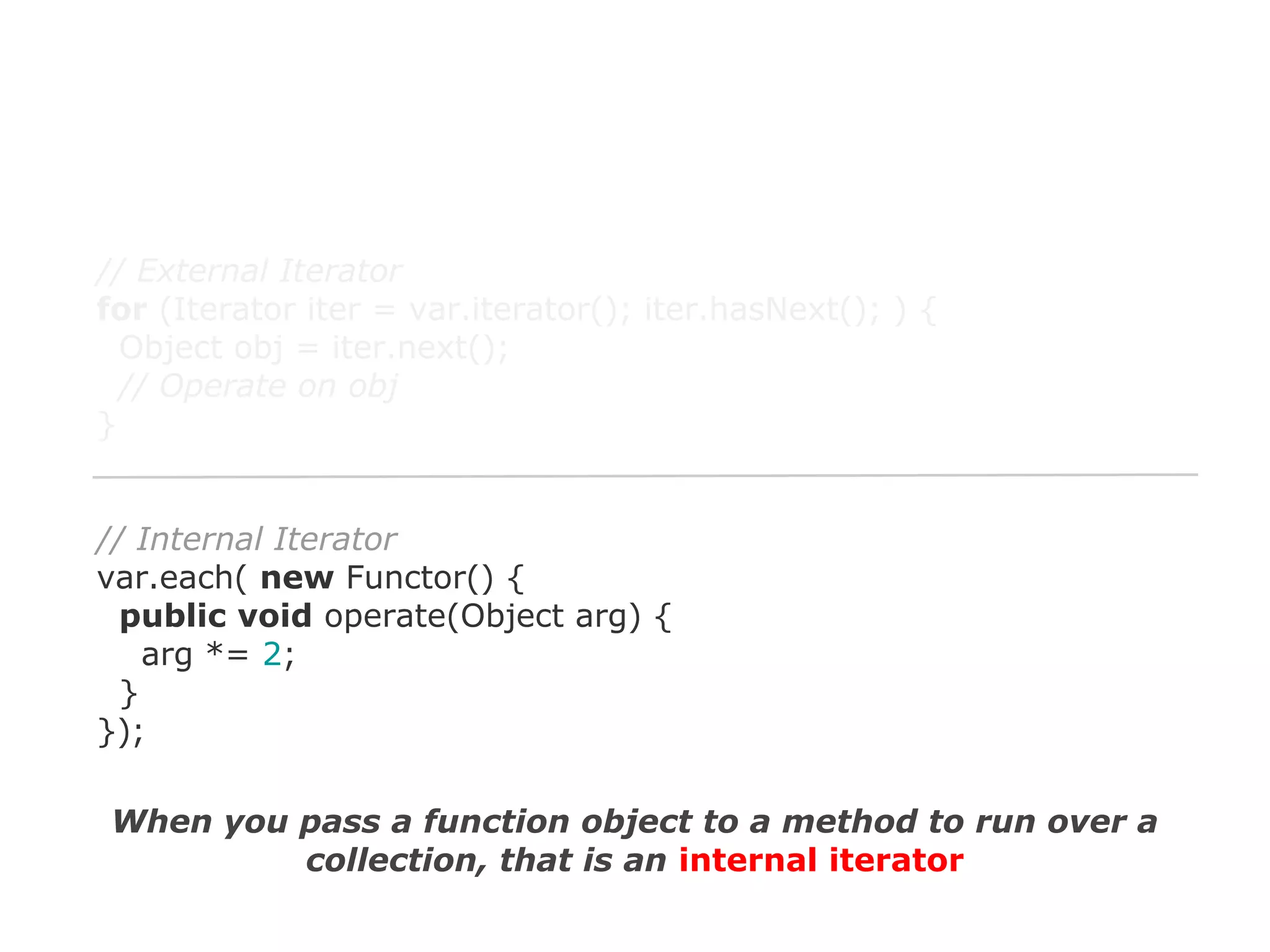 // External Iterator
for (Iterator iter = var.iterator(); iter.hasNext(); ) {
Object obj = iter.next();
// Operate on obj
}

// Internal Iterator
var.each( new Functor() {
public void operate(Object arg) {
arg *= 2;
}
});
When you pass a function object to a method to run over a
collection, that is an internal iterator

 