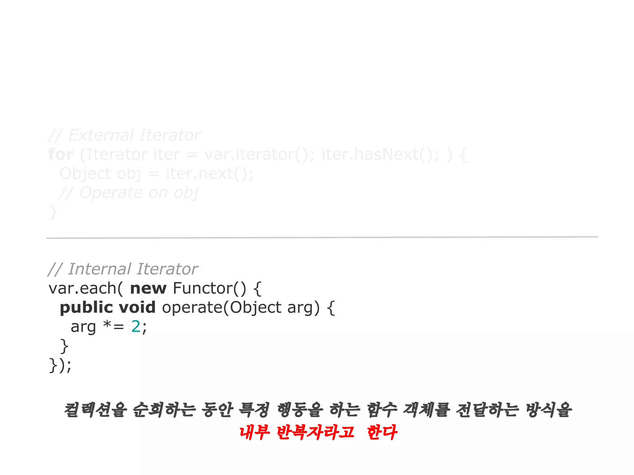 // External Iterator
for (Iterator iter = var.iterator(); iter.hasNext(); ) {
Object obj = iter.next();
// Operate on obj
}

// Internal Iterator
var.each( new Functor() {
public void operate(Object arg) {
arg *= 2;
}
});

컬렉션을 순회하는 동안 특정 행동을 하는 함수 객체를 전달하는 방식을
내부 반복자라고 한다

 