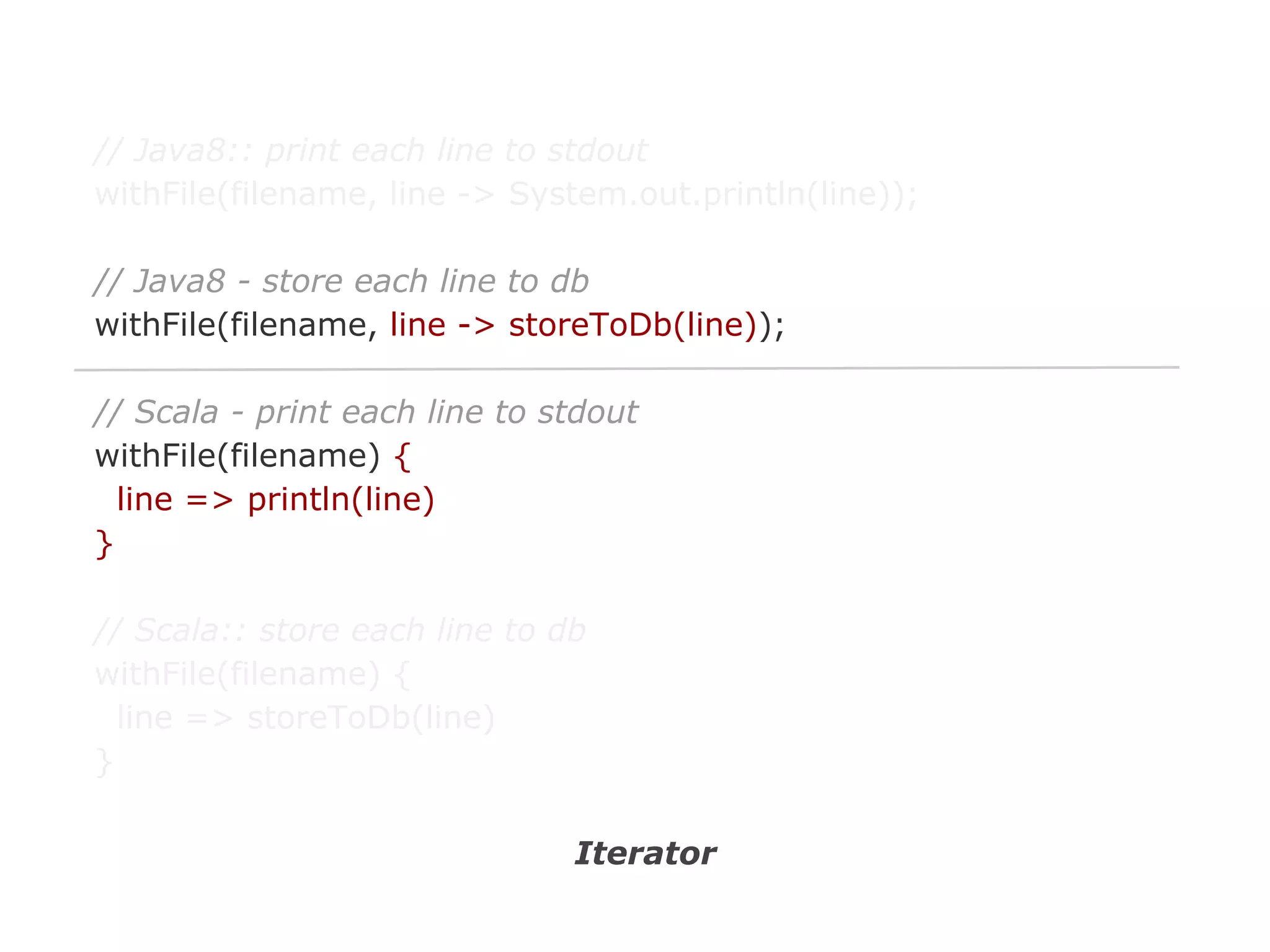 // Java8:: print each line to stdout
withFile(filename, line -> System.out.println(line));
// Java8 - store each line to db
withFile(filename, line -> storeToDb(line));
// Scala - print each line to stdout
withFile(filename) {
line => println(line)
}
// Scala:: store each line to db
withFile(filename) {
line => storeToDb(line)
}
Iterator

 