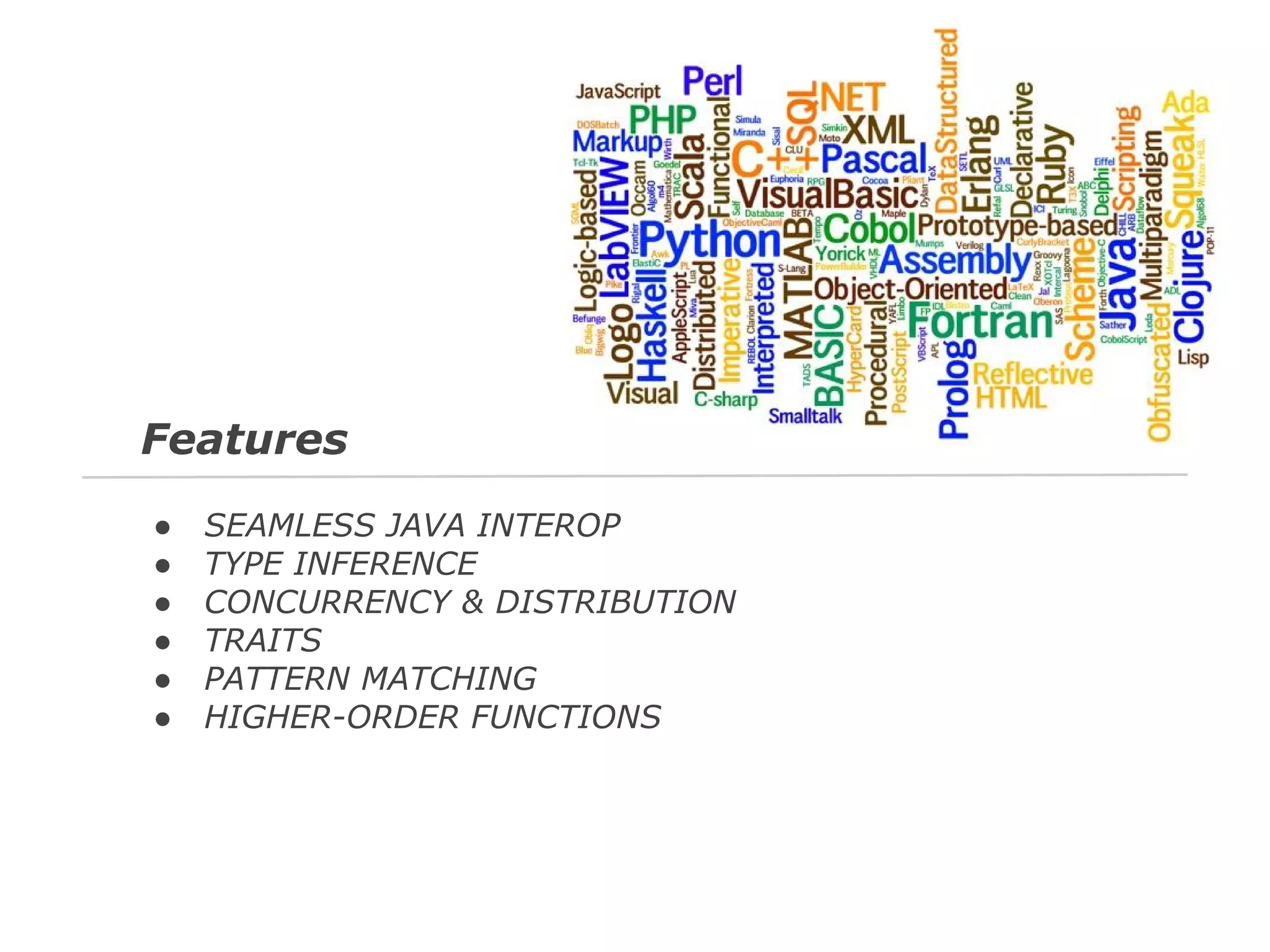 Features
●
●
●
●
●
●

SEAMLESS JAVA INTEROP
TYPE INFERENCE
CONCURRENCY & DISTRIBUTION
TRAITS
PATTERN MATCHING
HIGHER-ORDER FUNCTIONS

 