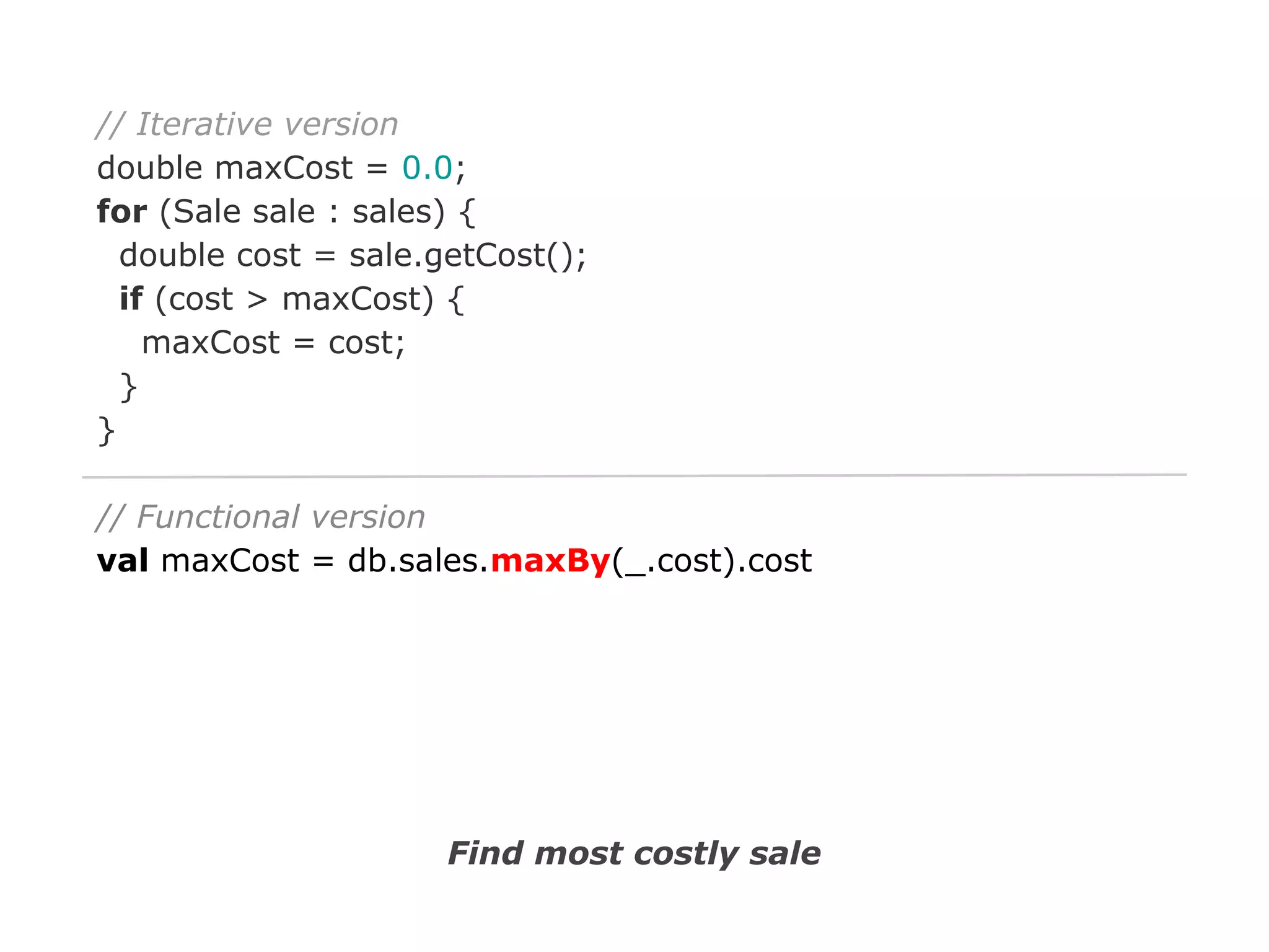 // Iterative version
double maxCost = 0.0;
for (Sale sale : sales) {
double cost = sale.getCost();
if (cost > maxCost) {
maxCost = cost;
}
}
// Functional version
val maxCost = db.sales.maxBy(_.cost).cost

Find most costly sale

 