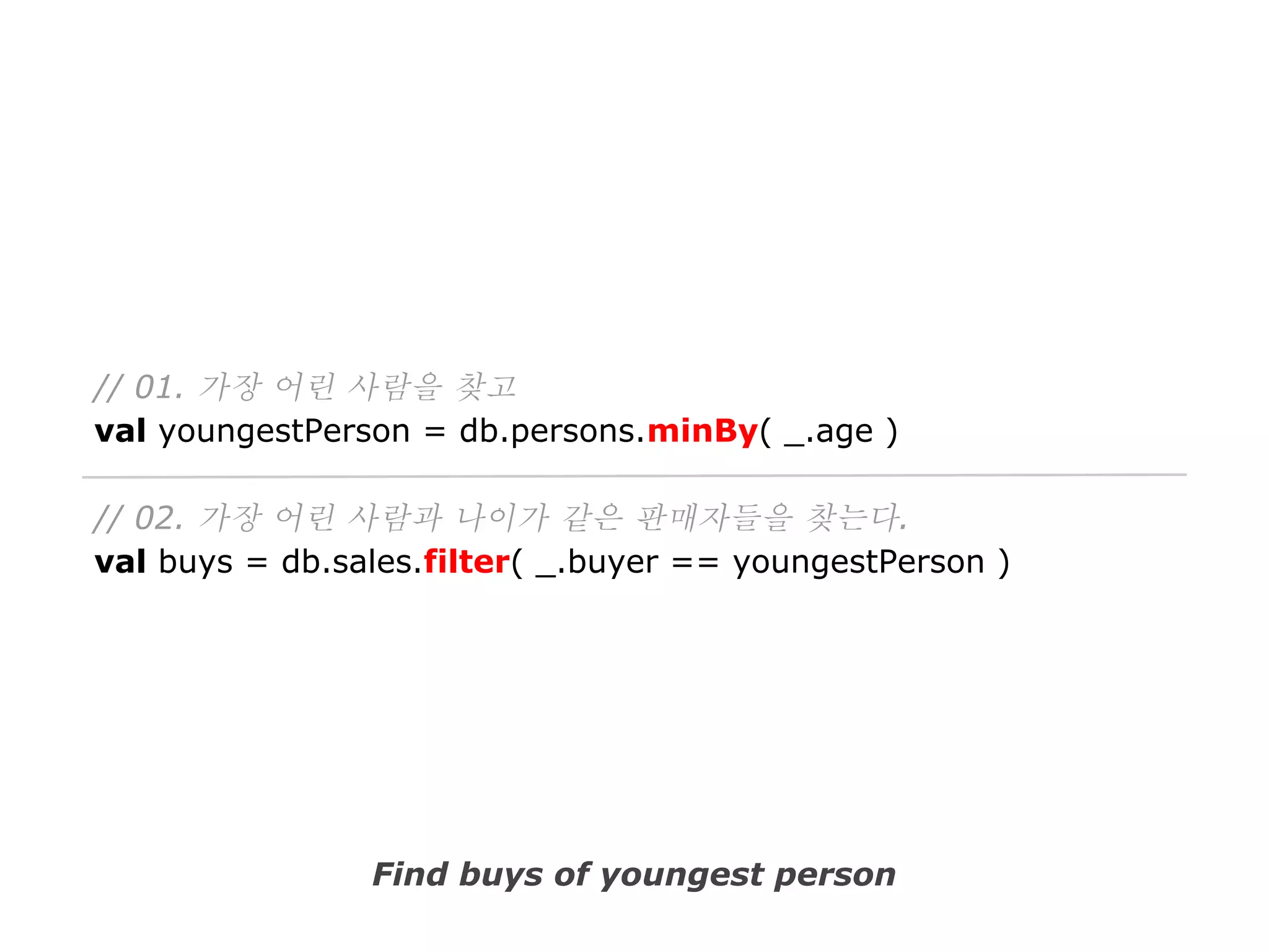 // 01. 가장 어린 사람을 찾고
val youngestPerson = db.persons.minBy( _.age )
// 02. 가장 어린 사람과 나이가 같은 판매자들을 찾는다.
val buys = db.sales.filter( _.buyer == youngestPerson )

Find buys of youngest person

 