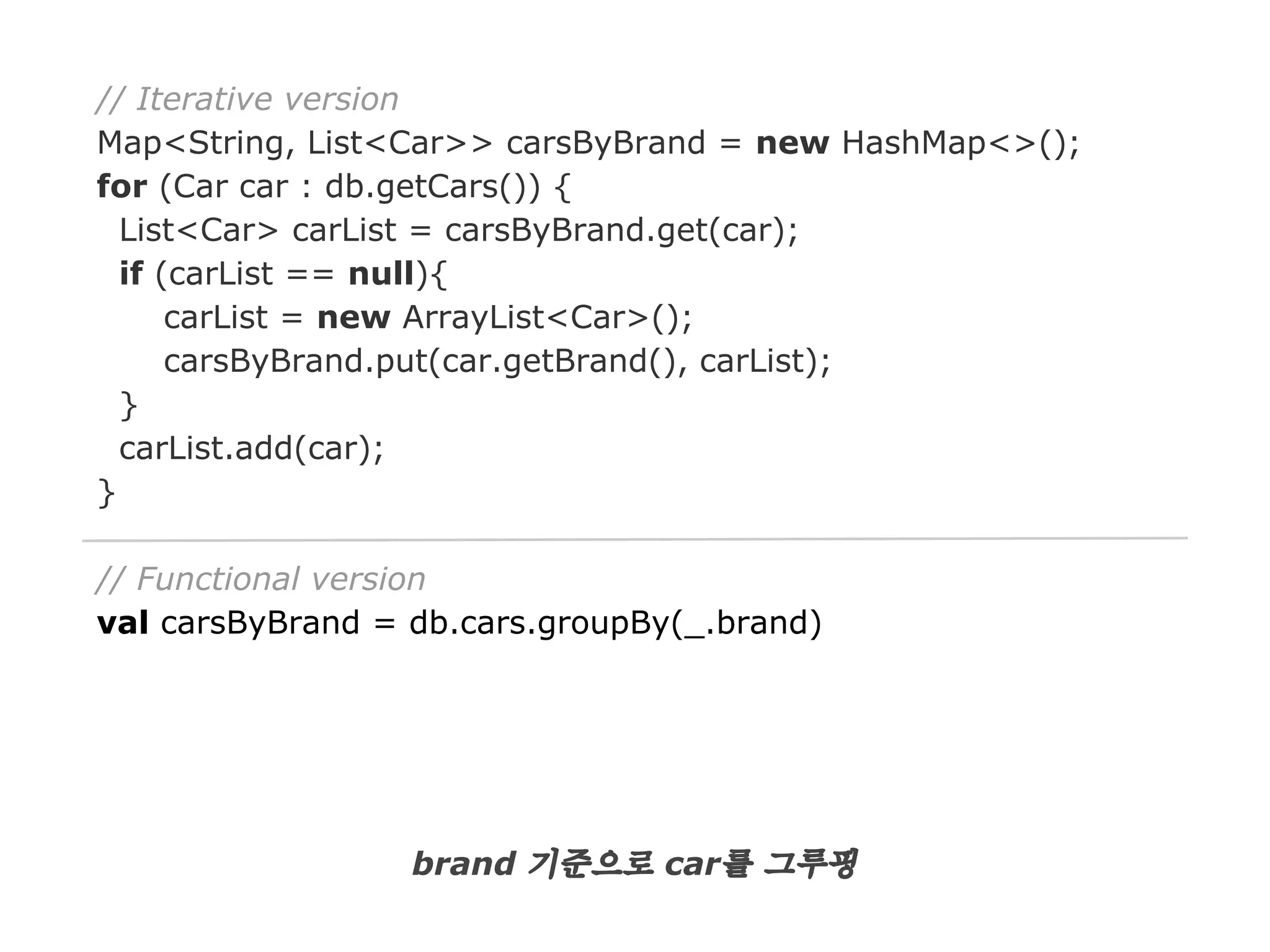 // Iterative version
Map<String, List<Car>> carsByBrand = new HashMap<>();
for (Car car : db.getCars()) {
List<Car> carList = carsByBrand.get(car);
if (carList == null){
carList = new ArrayList<Car>();
carsByBrand.put(car.getBrand(), carList);
}
carList.add(car);
}
// Functional version
val carsByBrand = db.cars.groupBy(_.brand)

brand 기준으로 car를 그루핑

 