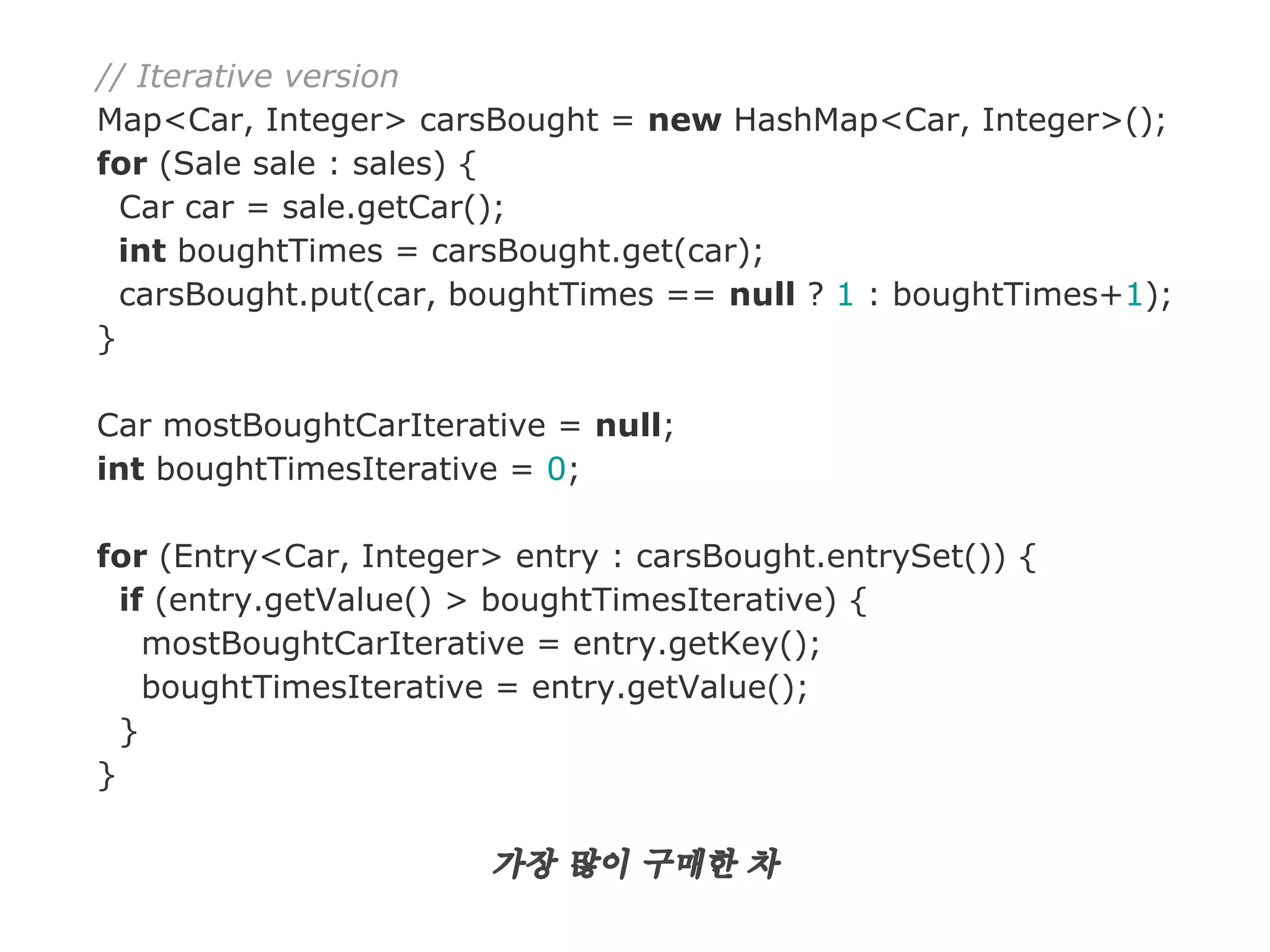 // Iterative version
Map<Car, Integer> carsBought = new HashMap<Car, Integer>();
for (Sale sale : sales) {
Car car = sale.getCar();
int boughtTimes = carsBought.get(car);
carsBought.put(car, boughtTimes == null ? 1 : boughtTimes+1);
}
Car mostBoughtCarIterative = null;
int boughtTimesIterative = 0;
for (Entry<Car, Integer> entry : carsBought.entrySet()) {
if (entry.getValue() > boughtTimesIterative) {
mostBoughtCarIterative = entry.getKey();
boughtTimesIterative = entry.getValue();
}
}

가장 많이 구매한 차

 
