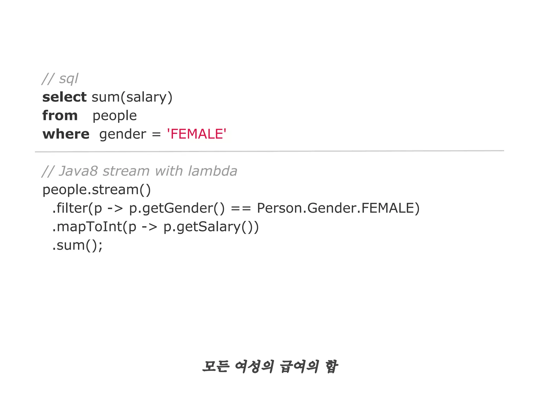 // sql
select sum(salary)
from people
where gender = 'FEMALE'
// Java8 stream with lambda
people.stream()
.filter(p -> p.getGender() == Person.Gender.FEMALE)
.mapToInt(p -> p.getSalary())
.sum();

모든 여성의 급여의 합

 