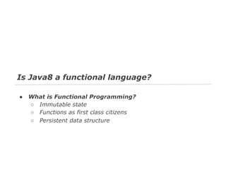 Is Java8 a functional language?
●

What is Functional Programming?
○ Immutable state
○ Functions as first class citizens
○ Persistent data structure

 