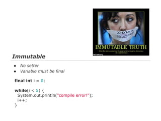 Immutable
●
●

No setter
Variable must be final

final int i = 0;
while(i < 5) {
System.out.println("compile error!");
i++;
}

 