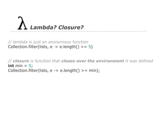 Lambda? Closure?
// lambda is just an anonymous function
Collection.filter(lists, e ‑> e.length() >= 5)

// closure is function that closes over the environment it was defined
int min = 5;
Collection.filter(lists, e -> e.length() >= min);

 