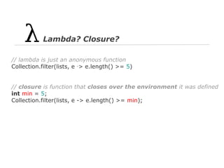 Lambda? Closure?
// lambda is just an anonymous function
Collection.filter(lists, e ‑> e.length() >= 5)

// closure is function that closes over the environment it was defined
int min = 5;
Collection.filter(lists, e -> e.length() >= min);

 